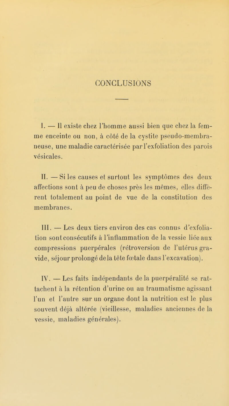 CONCLUSIONS ï. — Il existe chez l'homme aussi bien que chez la fem- me enceinte ou non, à côté de la cystite pseudo-membra- neuse, une maladie caractérisée parl'exfoliation des parois vésicales. II. — Si les causes et surtout les symptômes des deux affections sont à peu de choses près les mêmes, elles diffè- rent totalement au point de vue de la constitution des membranes. III. — Les deux tiers environ des cas connus d'exfolia- tion sont consécutifs à l'inflammation de la vessie liée aux compressions puerpérales (rétroversion de l'utérus gra- vide, séjour prolongé delà tête fœtale dans l'excavation). IV. — Les faits indépendants delà puerpéralité se rat- tachent à la rétention d'urine ou au traumatisme agissant l'un et l'autre sur un organe dont la nutrition est le plus souvent déjà altérée (vieillesse, maladies anciennes de la vessie, maladies générales).