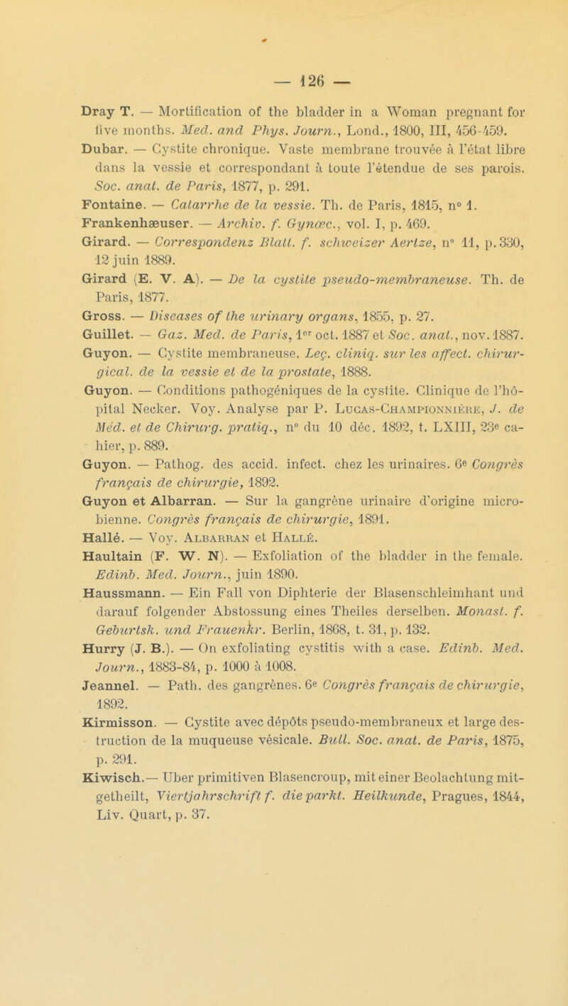 Dray T. — Mortification of the bladder in a Woman pregnant for live months. Med. and Phys. Journ., Lond., 1800, III, 456-459. Dubar. — Cystite chronique. Vaste membrane trouvée à l'état libre dans la vessie et correspondant à toute l'étendue de ses parois. Soc. anat. de Paris, 1877, p. 291. Fontaine. — Catarrhe de la vessie. Th. de Paris, 1815, n° 1. Frankenhaeuser. — Archiv. f. Gynœc, vol. I, p. 469. Girard. — Correspondes Blall. f. schweizer Aerlze, n° 11, p. 330, 12 juin 1889. Girard (E. V. A). — De la cystite pseudo-membraneuse. Th. de Paris, 1877. Gross. — Diseases of the urinary organs, 1855, p. 27. Guillet. — Gaz. Med. de Paris, 1er oct. 1887 et Soc. anal., nov.1887. Guyon. — Cystite membraneuse. Leç. cliniq. sur les affect. chirur- gical, de la vessie et de la prostate, 1888. Guyon. — Conditions pathogéniques de la cystite. Clinique do l'hô- pital Necker. Voy. Analyse par P. Lugas-Championnikhi;, J. de Méd. et de Chirurg. praliq., n° du 10 déc. 1892, t. LXIII, 23e ca- hier, p. 889. Guyon. — Pathog. des accid. infect, chez les urinaires. 6e Congrès français de chirurgie, 1892. Guyon et Albarran. — Sur la gangrène urinaire d'origine micro- bienne. Congrès français de chirurgie, 1891. Hallé. — Voy. Albarran et Hallé. Haultain (F. W. N). — Exfoliation of the bladder in the female. Edinb. Med. Journ., juin 1890. Haussmann. — Ein Fall von Diphtérie der Blasenschleimhant und darauf folgender Abstossung eines Theiles derselben. Monasl. f. Geburtsk. und Frauenkr. Berlin, 1868, t. 31, p. 132. Hurry (J. B.). — On exfoliating cystitis with a case. Edinb. Med. Journ., 1883-84, p. 1000 à 1008. Jeannel. — Path. des gangrènes. 6e Congrès français de chirurgie, 1892. Kirmisson. — Cystite avec dépôts pseudo-membraneux et large des- truction de la muqueuse vésicale. Bull. Soc. anat. de Paris, 1875, p. 291. Kiwisch.-— Uber primitiven Blasencroup, miteiner Beolachlung mit- getheilt, Viertjahrschrift f. dieparht. Heilkunde, Pragues, 1844, Liv. Quart, p. 37.