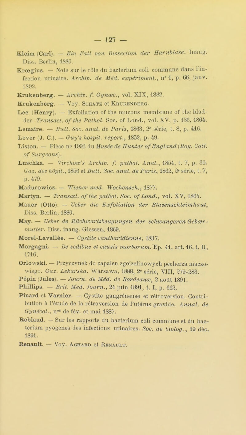 Kleim (Cari). — Ein l'ail von Dissection der Harriblase. Inaug. Diss. Berlin, 1880. Krœgius. — Note sur le rôle du bacterium coli commune dans l'in- fection uiïnaire. Archiv. de Méd. expérimenta n° 1, p. 66, janv. 1892. Krukenberg. — Archiv. f. Gynœc, vol. XIX, 1882. Krukenberg. — Voy. Schatz et Krukenberg. Lee (Henry). — Exfoliation of the mucous membrane of the blad- der. Transact. of the Pathol. Soc. of Lond., vol. XV, p. 136, 1864. Lemaire. — Bull. Soc. anal, de Paris, 1863, 2e série, t. 8, p. 416. Lever (J. C). — Guy's hospit. report., 1852, p. 49. Liston. — Pièce n° 1993 du Musée de Eunter of England [Roy. Coll. of Surgeons). Luscbka. — Virçhoio's Archiv. f. pathol. Anat., 1854, t. 7, p. 30. Gaz. des hôpit., 1856 et Bull. Soc. anat. de Paris, 1862, 2e série, t. 7, p. 479. Madurowicz. — Wiener med. Wochensch., 1877. Martyn. — Transact. of the pathol. Soc. ofLond., vol. XV, 1864. Mauer (Otto). — Ueber die Exfoliation der Blasenschleimhaut, Diss. Berlin, 1880. May. — Ueber de Rûchioartsbeugungen der schicangeren Gebœr- mutter. Diss. inaug. Giessen, 1869. Morel-Lavallée. — Cystite cantharidienne, 1837. Morgagni. — De sedibus et causis morborum. Ep. 41, art. 16, t. II, 1716. Orlowski. — Przyczynek do zapalen zgoizelinowych pecherza maczo- wiego. Gaz. Lehar ska. Warsawa, 1888, 2e série, VIII, 279-283. Pépin (Jules). — Journ. de Méd. de Bordeaux, 2 août 1891. Pbillips. — Brit. Med. Journ., 24 juin 1891, t. I, p. 662. Pinard et Varnier. — Cystite gangréneuse et rétroversion. Contri- bution à l'étude de la rétroversion de l'utérus gravide. Annal, de Gynécol., nos de fév. et mai 1887. Reblaud. — Sur les rapports du bacterium coli commune et du bac- terium pyogenes des infections urinaires. Soc. de biolog., 19 déc. 1891. Renault. — Voy. Achard et Renault.