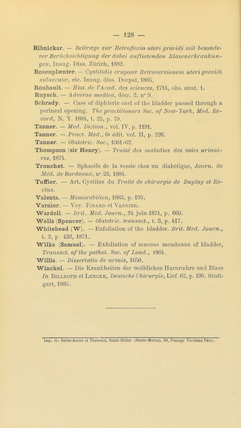 Ribnickar. — Beitrœge zur Relroflcxio uteri gravidi mit besonde- rer Berûcksichtigung der dabei auftielenden Blase nerhrankun- gen, Inaug. Diss. Zurich, 1882. Rosenplaenter. — Cyslilidis cruposœ Relroversionem uleri gravidi subsecutœ, etc. Inaug. diss. Dorpat, 1885. Rouhault. — Hisl. de VAcad. des sciences, 1714, obs. anat. 1. Ruysch. — Adversa medica. décr. 2, n° 9. Sclirady. — Case of diphtérie cast of Ihe bladder passed through a perineal opening. The practitioners Soc. of New-York, Med. Re- cord, N. Y. 1884, t. 25, p. 79. Tanner. — Med. Diction., vol. IV, p. 1191. Tanner. — Pract. Med., Ce édit. vol. II, p. 226. Tanner. — Obstelric. Soc, 1361-02. Thompson (sir Henry). — Traité des maladies des voies urinai- res, 1874. Tronchet. — Sphacèle de la vessie chez un diabétique, Journ. de Méd. de Bordeaux, n° 23, 188'j . Tuffier. — Art. Cystites du Traité de chirurgie de Duplay et Re- clus. Valenta. — Memorabilien, 1883, p. 193. Varnier. — Voy. Pinard et Varnier. Wardell. — BrU. Med. Journ., 24 juin 1871, p. 660. Wells (Spencer). — Obstelric. transact., t. 3, p. 417. Whitehead (W). —Exfoliation of the bladder. Brit. Med. Journ., t. 2, p. 432, 1871. Wilks (Samuel). — Exfoliation of mucous membrane of bladder, Transact. of the pathol. Soc. of Lond., 1804. Willis. — Dissertatio de urinis, 1050. Winckel. — Die Krankheiten der weiblichen Harnrœhre und Blase In Billroth et Luegke, Deutsche Chirurgie, Lief. 02, p. 190. Stutt- gart, 1885. luip. G. Saint-Aubin et Tlievenol, Saint-Dizier (Haute-Marne), 30, Passage Vercteau Parie.