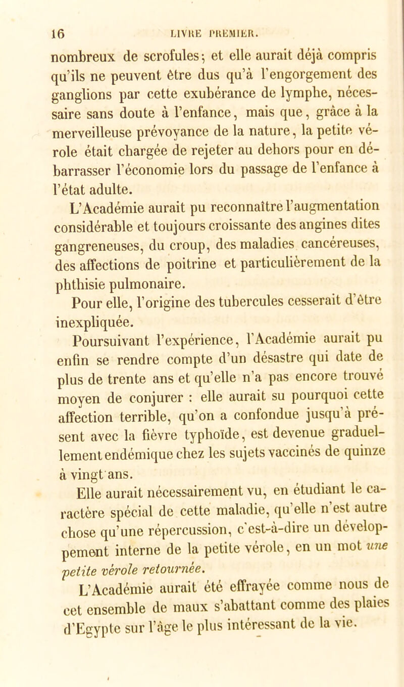 nombreux de scrofules -, et elle aurait déjà compris qu’ils ne peuvent être dus qu’à l’engorgement des ganglions par cette exubérance de lymphe, néces- saire sans doute à l’enfance, mais que, grâce à la merveilleuse prévoyance de la nature, la petite vé- role était chargée de rejeter au dehors pour en dé- barrasser l’économie lors du passage de l’enfance à l’état adulte. L’Académie aurait pu reconnaître l’augmentation considérable et toujours croissante des angines dites gangreneuses, du croup, des maladies cancéreuses, des affections de poitrine et particulièrement de la phthisie pulmonaire. Pour elle, l’origine des tubercules cesserait d’ètre inexpliquée. Poursuivant l’expérience, l’Académie aurait pu enfin se rendre compte d’un desastre qui date de plus de trente ans et qu’elle n’a pas encore trouvé moyen de conjurer : elle aurait su pourquoi cette affection terrible, qu’on a confondue jusqu à pré- sent avec la fièvre typhoïde, est devenue graduel- lement endémique chez les sujets vaccinés de quinze à vingt ans. Elle aurait nécessairement vu, en étudiant le ca- ractère spécial de cette maladie, qu elle n est autre chose qu’une répercussion, c est-à-dire un dévelop- pement interne de la petite vérole, en un mot une petite vérole retournée. L’Académie aurait été effrayée comme nous de cet ensemble de maux s’abattant comme des plaies d’Egypte sur l’âge le plus intéressant de la vie.