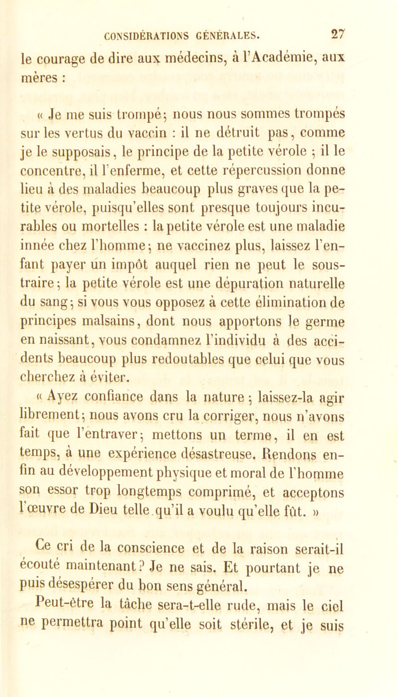 le courage de dire aux médecins, à l’Académie, aux mères : « Je me suis trompé; nous nous sommes trompés sur les vertus du vaccin : il ne détruit pas, comme je le supposais, le principe de la petite vérole ; il le concentre, il l'enferme, et cette répercussion donne lieu à des maladies beaucoup plus graves que la pe- tite vérole, puisqu’elles sont presque toujours incu- rables ou mortelles : la petite vérole est une maladie innée chez l’homme ; ne vaccinez plus, laissez l’en- fant payer un impôt auquel rien ne peut le sous- traire ; la petite vérole est une dépuration naturelle du sang; si vous vous opposez à cette élimination de principes malsains, dont nous apportons le germe en naissant, vous condamnez l’individu à des acci- dents beaucoup plus redoutables que celui que vous cherchez à éviter. « Ayez confiance dans la nature ; laissez-la agir librement; nous avons cru la corriger, nous n’avons fait que l’entraver; mettons un terme, il en est temps, à une expérience désastreuse. Rendons en- fin au développement physique et moral de l’homme son essor trop longtemps comprimé, et acceptons 1 œuvre de Dieu telle qu’il a voulu qu’elle fût. » Ce cri de la conscience et de la raison serait-il écouté maintenant? Je ne sais. Et pourtant je ne puis désespérer du bon sens général. Peut-être la tâche sera-t-elle rude, mais le ciel ne permettra point quelle soit stérile, et je suis