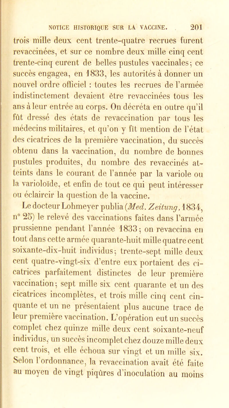 trois mille deux cent trente-quatre recrues furent revaccinées, et sur ce nombre deux mille cinq cent trente-cinq eurent de belles pustules vaccinales ; ce succès engagea, en 1833, les autorités à donner un nouvel ordre officiel : toutes les recrues de l’armée indistinctement devaient être revaccinées tous les ans à leur entrée au corps. On décréta en outre qu’il fût dressé des états de revaccination par tous les médecins militaires, et qu’on y fit mention de l’état des cicatrices de la première vaccination, du succès obtenu dans la vaccination, du nombre de bonnes pustules produites, du nombre des revaccinés at- teints dans le courant de l’année par la variole ou la varioloïde, et enfin de tout ce qui peut intéresser ou éclaircir la question de la vaccine. Le docteur Lohmeyer publia (Med. Zeitung, 1834, n° 25) le relevé des vaccinations faites dans l’armée prussienne pendant l’année 1833 ; on revaccina en tout dans cette armée quarante-huit mille quatre cent soixante-dix-huit individus; trente-sept mille deux cent quatre-vingt-six d’entre eux portaient des ci- catrices parfaitement distinctes de leur première vaccination-, sept mille six cent quarante et un des cicatrices incomplètes, et trois mille cinq cent cin- quante et un ne présentaient plus aucune trace de leur première vaccination. L’opération eut un succès complet chez quinze mille deux cent soixante-neuf individus, un succès incomplet chez douze mille deux cent trois, et elle échoua sur vingt et un mille six. Selon l’ordonnance, la revaccination avait été faite au moyen de vingt piqûres d’inoculation au moins