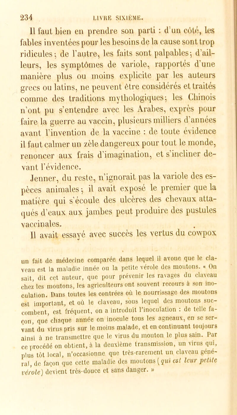 11 faut bien en prendre son parti : d un côté, les fables inventées pour les besoins de la cause sont trop ridicules-, de l’autre, les faits sont palpables-, d’ail- leurs, les symptômes de variole, rapportés d'une manière plus ou moins explicite par les auteurs grecs ou latins, ne peuvent être considérés et traités comme des traditions mythologiques; les Chinois n’ont pu s’entendre avec les Arabes, exprès pour faire la guerre au vaccin, plusieurs milliers d’années avant l’invention de la vaccine : de toute évidence il faut calmer un zèle dangereux pour tout le monde, renoncer aux frais d’imagination, et s’incliner de- vant l’évidence. Jenner, du reste, n’ignorait pas la variole des es- pèces animales -, il avait exposé le premier que la matière qui s’écoule des ulcères des chevaux atta- qués d’eaux aux jambes peut produire des pustules vaccinales. 11 avait essayé avec succès les vertus du cowpox un fait de médecine comparée dans lequel il avoue que le cla- veau est ia maladie innée ou la petite vérole des moutons. « On sait, dit cet auteur, que pour prévenir les ravages du claveau chez les moutons, les agriculteurs ont souvent recours à son ino- culation. Dans toutes les contrées où le nourrissage des moutons est important, et où le claveau, sous lequel des moutons suc- combent, est fréquent, on a introduit l’inoculation : de telle fa- çon, que chaque année on inocule tous les agneaux, en se ser- vant du virus pris sur le moins malade, et en continuant toujours ainsi à ne transmettre que le virus du mouton le plus sain. Par ce procédé on obtient, à la deuxième transmission, un virus qui, plus tôt local, n’occasionne que très-rarement un claveau géné- ral, de façon que celte maladie des moutons (jwi est leur petite vérole) devient très-douce et sans danger. »