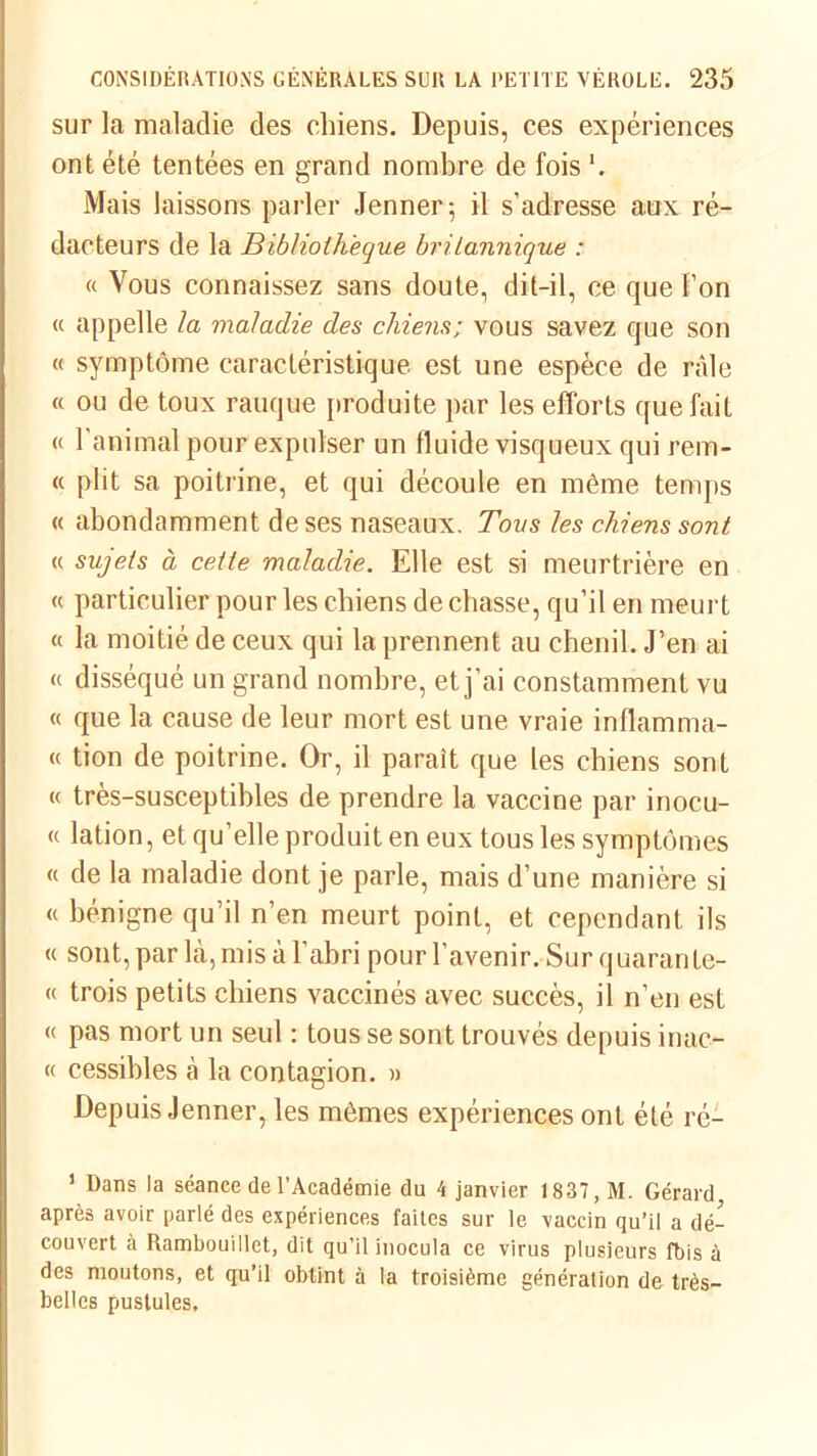 sur la maladie des chiens. Depuis, ces expériences ont été tentées en grand nombre de fois '. Mais laissons parler Jenner 5 il s’adresse aux ré- dacteurs de la Bibliothèque britannique : « Vous connaissez sans doute, dit-il, ce que f’on « appelle la maladie des chiens; vous savez que son « symptôme caractéristique est une espèce de râle « ou de toux rauque produite par les efforts que fait « l’animal pour expulser un fluide visqueux qui rem- « plit sa poitrine, et qui découle en même temps « abondamment de ses naseaux. Tous les chiens sont « sujets à cette maladie. Elle est si meurtrière en « particulier pour les chiens de chasse, qu’il en meurt « la moitié de ceux qui la prennent au chenil. J’en ai « disséqué un grand nombre, et j’ai constamment vu « que la cause de leur mort est une vraie inflamma- « tion de poitrine. Or, il paraît que les chiens sont « très-susceptibles de prendre la vaccine par inocu- « lation, et qu’elle produit en eux tous les symptômes « de la maladie dont je parle, mais d’une manière si « bénigne qu’il n’en meurt point, et cependant ils « sont, par là, mis à l’abri pour l’avenir. Sur quarante- « trois petits chiens vaccinés avec succès, il n’en est « pas mort un seul : tous se sont trouvés depuis inac- « cessibles à la contagion. » Depuis Jenner, les mêmes expériences ont été ré- 1 Dans la séance de l’Académie du 4 janvier 1837, M. Gérard, après avoir parlé des expériences faites sur le vaccin qu’il a dé- couvert à Rambouillet, dit qu’il inocula ce virus plusieurs fbis à des moutons, et qu’il obtint à la troisième génération de très- belles pustules.