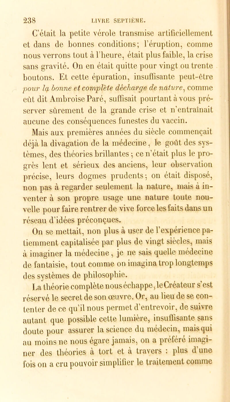 C’élait la petite vérole transmise artificiellement et dans de bonnes conditions; l’éruption, comme nous verrons tout à l’heure, était plus faible, la crise sans gravité. On en était quitte pour vingt ou trente boutons. Et cette épuration, insuffisante peut-être ;pour la bonne et complète décharge de nature, comme eût dit Ambroise Paré, suffisait pourtant à vous pré- server sûrement de la grande crise et n'entraînait aucune des conséquences funestes du vaccin. Mais aux premières années du siècle commençait déjà la divagation de la médecine, le goût des sys- tèmes, des théories brillantes ; ce n’était plus le pro- grès lent et sérieux des anciens, leur observation précise, leurs dogmes prudents; on était disposé, non pas à regarder seulement la nature, mais à in- venter à son propre usage une nature toute nou- velle pour faire rentrer de vive force les faits dans un réseau d’idées préconçues. On se mettait, non plus à user de l’expérience pa- tiemment capitalisée par plus de vingt siècles, mais à imaginer la médecine, je ne sais quelle médecine de fantaisie, tout comme on imagina trop longtemps des systèmes de philosophie. La théorie complète nous échappe,1eCréateur s’est réservé le secret de son oeuvre. Or, au lieu de se con- tenter de ce qu’il nous permet d’entrevoir, de suivre autant que possible cette lumière, insuffisante sans doute pour assurer la science du médecin, mais qui au moins ne nous égaré jamais, on a préféré imagi- ner des théories à tort et à travers : plus d'une fois on a cru pouvoir simplifier le traitement comme