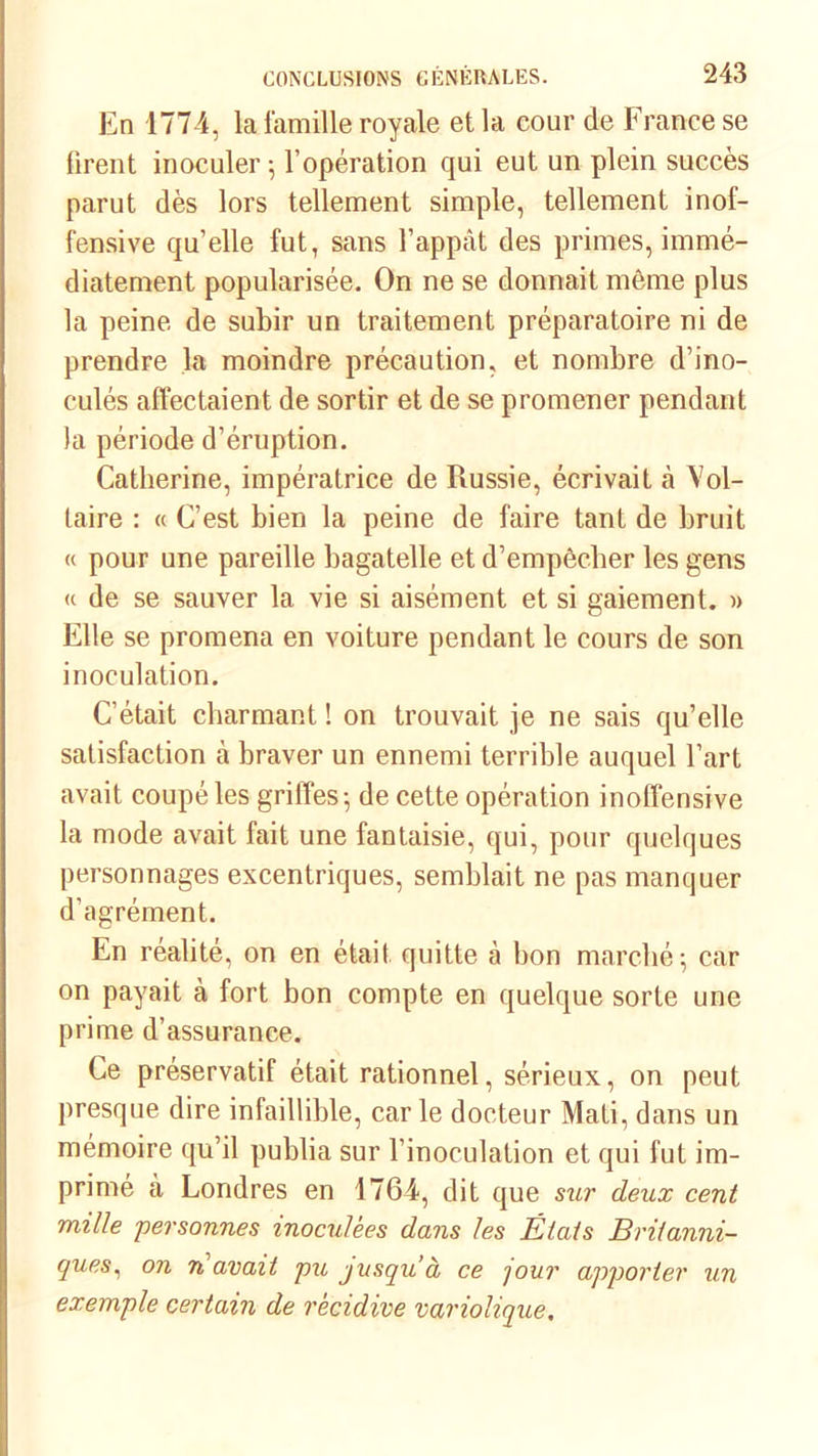 En 4774, la famille royale et la cour de France se firent inoculer; l’opération qui eut un plein succès parut dès lors tellement simple, tellement inof- fensive quelle fut, sans l’appât des primes, immé- diatement popularisée. On ne se donnait môme plus la peine de subir un traitement préparatoire ni de prendre la moindre précaution, et nombre d’ino- culés affectaient de sortir et de se promener pendant la période d’éruption. Catherine, impératrice de Russie, écrivait à Vol- taire : « C’est bien la peine de faire tant de bruit « pour une pareille bagatelle et d’empêcher les gens <( de se sauver la vie si aisément et si gaiement. » Elle se promena en voiture pendant le cours de son inoculation. C’était charmant ! on trouvait je ne sais qu’elle satisfaction cà braver un ennemi terrible auquel l’art avait coupé les griffes-, de cette opération inoffensive la mode avait fait une fantaisie, qui, pour quelques personnages excentriques, semblait ne pas manquer d’agrément. En réalité, on en était quitte à bon marché; car on payait à fort bon compte en quelque sorte une prime d’assurance. Ce préservatif était rationnel, sérieux, on peut presque dire infaillible, car le docteur Mati, dans un mémoire qu’il publia sur l’inoculation et qui fut im- primé à Londres en 1764, dit que sur deux cent mille personnes inoculées dans les Étais Britanni- ques, on n avait pu jusqu’à ce jour apporter un exemple certain de récidive variolique.