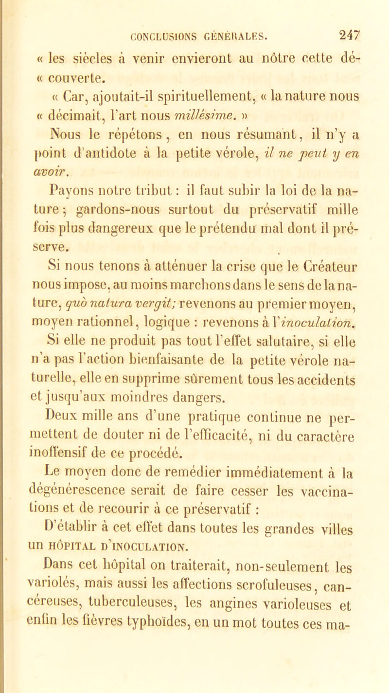 « les siècles à venir envieront au nôtre cette dé- « couverte. « Car, ajoutait-il spirituellement, « la nature nous « décimait, l'art nous millésime. » Nous le répétons , en nous résumant, il n’y a point d’antidote à la petite vérole, il ne peut y en avoir. Payons notre tribut : il faut subir la loi de la na- ture 5 gardons-nous surtout du préservatif mille fois plus dangereux que le prétendu mal dont il pré- serve. Si nous tenons à atténuer la crise que le Créateur nous impose, au moins marchons dans le sens de la na- ture, qu'o natura vergit; revenons au premier moyen, moyen rationnel, logique : revenons à Vinoculation. Si elle ne produit pas tout l’effet salutaire, si elle n’a pas l’action bienfaisante de la petite vérole na- turelle, elle en supprime sûrement tous les accidents et jusqu’aux moindres dangers. Deux mille ans d’une pratique continue ne per- mettent de douter ni de l’efficacité, ni du caractère inoffensif de ce procédé. Le moyen donc de remédier immédiatement à la dégénérescence serait de faire cesser les vaccina- tions et de recourir à ce préservatif : D’établir à cet effet dans toutes les grandes villes un hôpital d’inoculation. Dans cet hôpital on traiterait, non-seulement les variolés, mais aussi les affections scrofuleuses, can- céreuses, tuberculeuses, les angines varioleuses et enfin les fièvres typhoïdes, en un mot toutes ces ma-