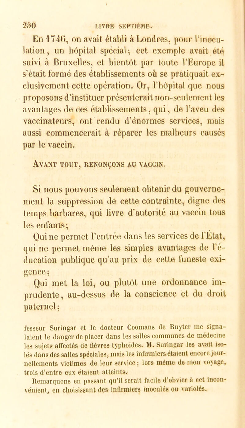 En 1746, on avait établi à Londres, pour l'inocu- lation , un hôpital spécial ; cet exemple avait été suivi à Bruxelles, et bientôt par toute l’Europe il s’était formé des établissements où se pratiquait ex- clusivement cette opération. Or, l’hôpital que nous proposons d’instituer présenterait non-seulement les avantages de ces établissements, qui, de l’aveu des vaccinateurs, ont rendu d’énormes services, mais aussi commencerait à réparer les malheurs causés par le vaccin. Avant tout, renonçons au vaccin. Si nous pouvons seulement obtenir du gouverne- ment la suppression de cette contrainte, digne des temps barbares, qui livre d'autorité au vaccin tous les enfants-, Qui ne permet l’entrée dans les services de l’Etat, qui ne permet même les simples avantages de l’é- ducation publique qu’au prix de cette funeste exi- gence 5 Qui met la loi, ou plutôt une ordonnance im- prudente, au-dessus de la conscience et du droit paternel ; fesseur Suringar et le docteur Coomans de Ruyter me signa- laient le danger de placer dans les salles communes de médecine les sujets affectés de fièvres typhoïdes. M. Suringar les avait iso- lés dans des salles spéciales, mais les infirmiers étaient encore jour- nellements victimes de leur service ; lors même de mon voyage, trois d’entre eux étaient atteints. Remarquons en passant qu’il serait facile d’obvier à cet incon- vénient, en choisissant des infirmiers inoculés ou variolés.