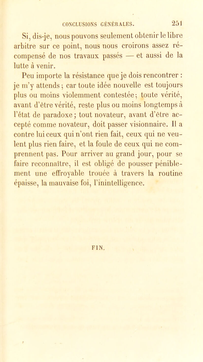 Si, dis-je, nous pouvons seulement obtenir le libre arbitre sur ce point, nous nous croirons assez ré- compensé de nos travaux passés — et aussi de la lutte à venir. Peu importe la résistance que je dois rencontrer : je m’y attends -, car toute idée nouvelle est toujours plus ou moins violemment contestée; toute vérité, avant d’être vérité, reste plus ou moins longtemps à l’état de paradoxe; tout novateur, avant d’être ac- cepté comme novateur, doit passer visionnaire. II a contre lui ceux qui n’ont rien fait, ceux qui ne veu- lent plus rien faire, et la foule de ceux qui ne com- prennent pas. Pour arriver au grand jour, pour se faire reconnaître, il est obligé de pousser pénible- ment une effroyable trouée à travers la routine épaisse, la mauvaise foi, l’inintelligence. FIN.