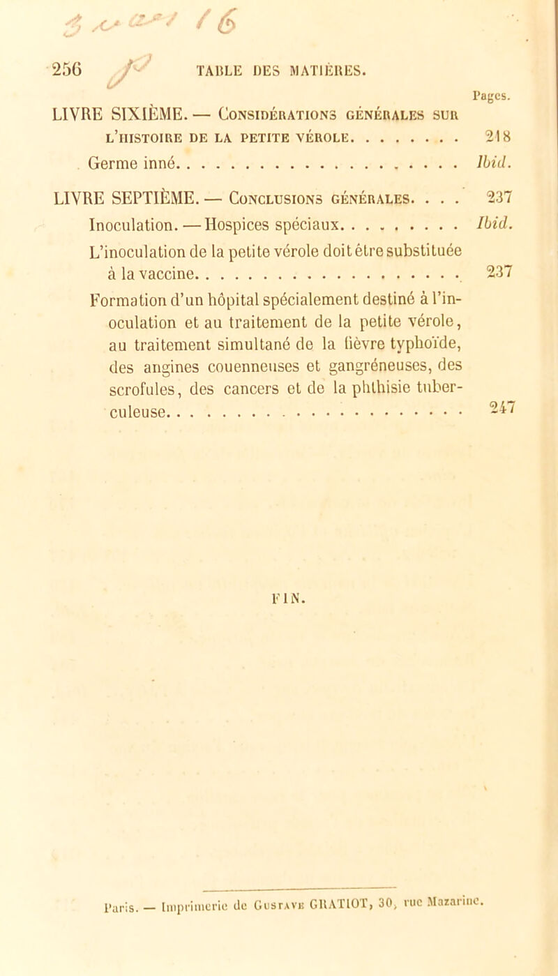 Pages. LIVRE SIXIÈME. — Considérations générales sur l’iiistoire de la petite vérole 218 Germe inné Ibid. LIVRE SEPTIÈME. — Conclusions générales. . . . 237 Inoculation.—Hospices spéciaux Ibid. L’inoculation de la petite vérole doit être substituée à la vaccine 237 Formation d’un hôpital spécialement destiné à l’in- oculation et au traitement de la petite vérole, au traitement simultané de la fièvre typhoïde, des angines couenneuses et gangréneuses, des scrofules, des cancers et de la phthisie tuber- culeuse 247 l'IN. Paris. - Imprimerie de Gustave GUAT10T, 30, rue Mazarinc.