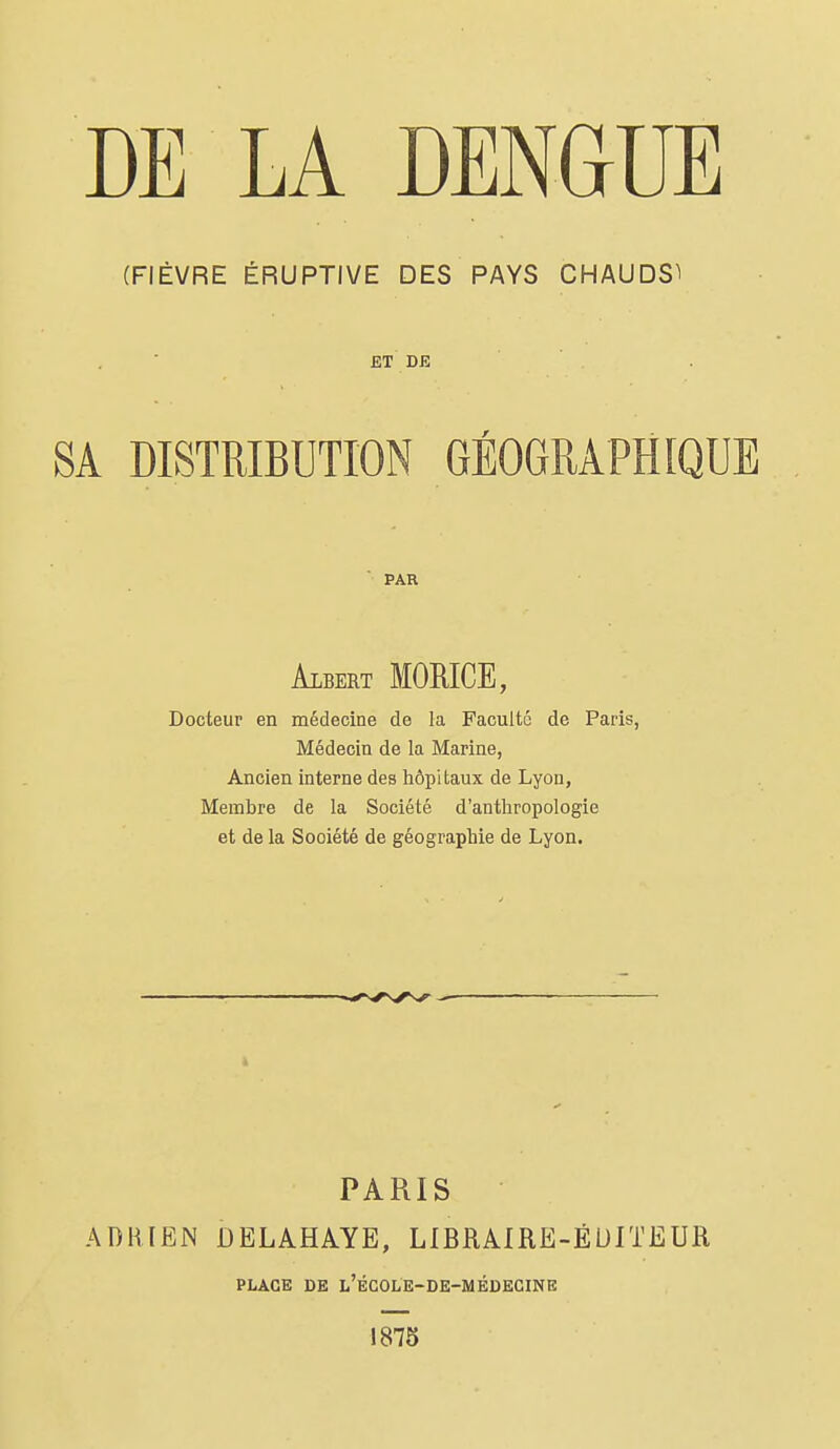 (FIÈVRE ÉRUPTIVE DES PAYS CHAUDS^ ET DE PAR Albert MORICE, Docteur en médecine de la Faculté de Paris, Médecin de la Marine, Ancien interne des hôpitaux de Lyon, Membre de la Société d'anthropologie et de la Société de géographie de Lyon. PARIS ADRIEN DELAHAYE, LIBRAIRE-ÉUITEUR PLACE DE l'école-de-médecine 1875