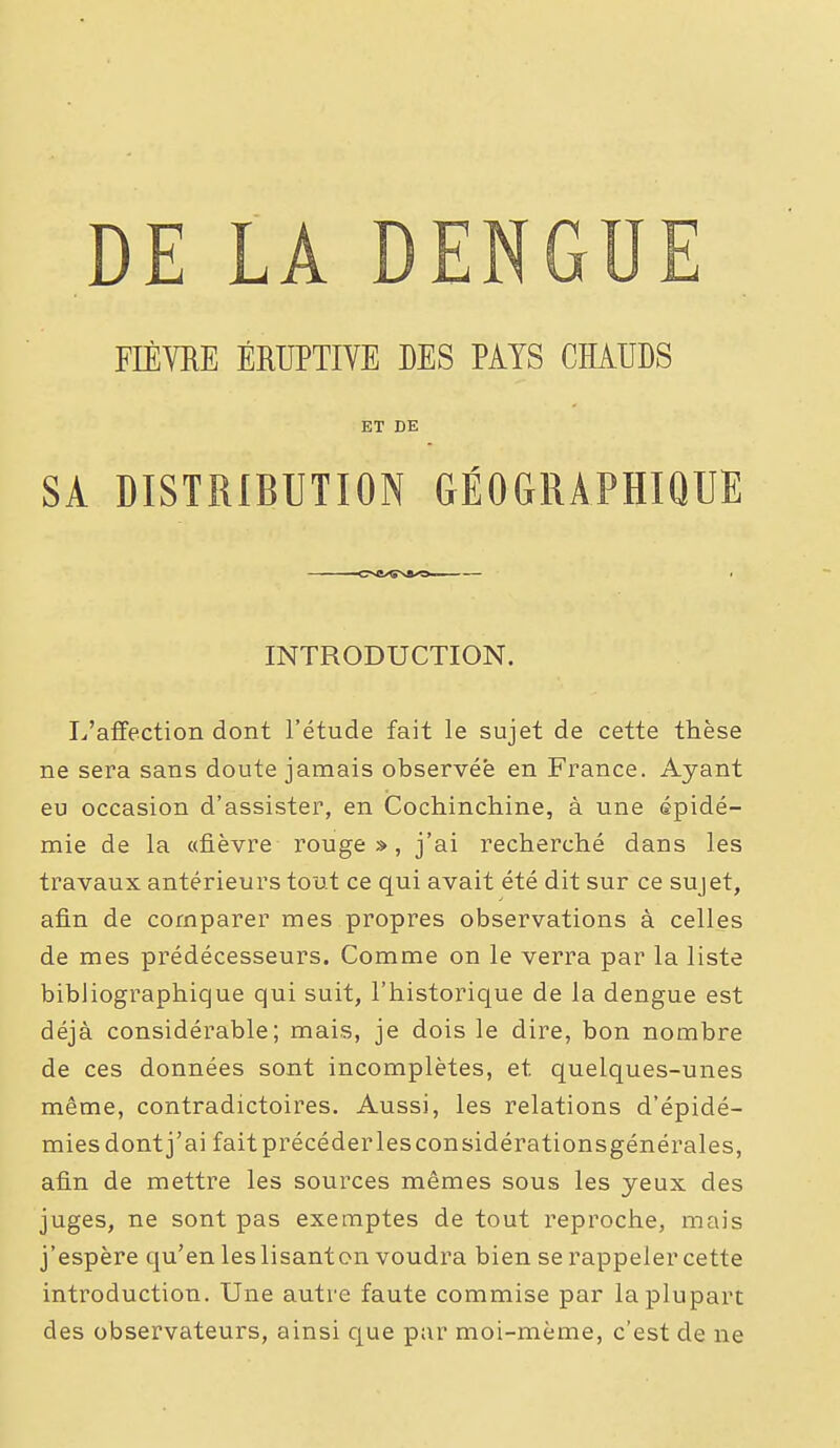 FIÈVRE ÉRUPTIVE DES PATS CHAUDS ET DE SA DISTRIBUTION GÉOGRAPHIQUE INTRODUCTION. I/affection dont l'étude fait le sujet de cette thèse ne sera sans doute jamais observée en France. Ayant eu occasion d'assister, en Cochinchine, à une épidé- mie de la «fièvre rouge», j'ai recherché dans les travaux antérieurs tout ce qui avait été dit sur ce sujet, afin de comparer mes propres observations à celles de mes prédécesseurs. Comme on le verra par la liste bibliographique qui suit, l'historique de la dengue est déjà considérable; mais, je dois le dire, bon nombre de ces données sont incomplètes, et quelques-unes même, contradictoires. Aussi, les relations d'épidé- mies dont j'ai faitprécéderlesconsidérationsgénérales, afin de mettre les sources mêmes sous les yeux des juges, ne sont pas exemptes de tout reproche, mais j'espère qu'en les lisant on voudra bien se rappeler cette introduction. Une autre faute commise par la plupart des observateurs, ainsi que par moi-même, c'est de ne