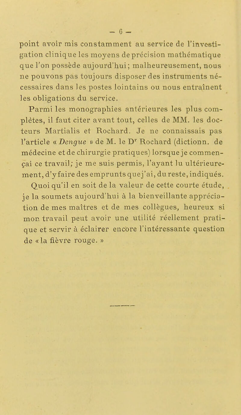 point avoir mis constamment au service de l'inveeti- gation clinique les moyens de précision mathématique que l'on possède aujourd'hui; malheureusement, nous ne pouvons pas toujours disposer des instruments né- cessaires dans les postes lointains ou nous entraînent les obligations du service. Parmi les monographies antérieures les plus com- plètes, il faut citer avant tout, celles de MM. les doc- teurs Martialis et Rochard. Je ne connaissais pas l'article nDengue » de M. le D' Rochard (dictionn. de médecine et de chirurgie pratiques) lorsque je commen- çai ce travail; je me suis permis, l'ayant lu ultérieure- ment, d'y faire des emprunts quej'ai, du reste, indiqués. Quoi qu'il en soit de la valeur de cette courte étude, je la soumets aujourd'hui à la bienveillante apprécia- tion de mes maîtres et de mes collègues, heureux si mon travail peut avoir une utilité réellement prati- que et servir à éclairer encore l'intéressante question de «la fièvre rouge, »