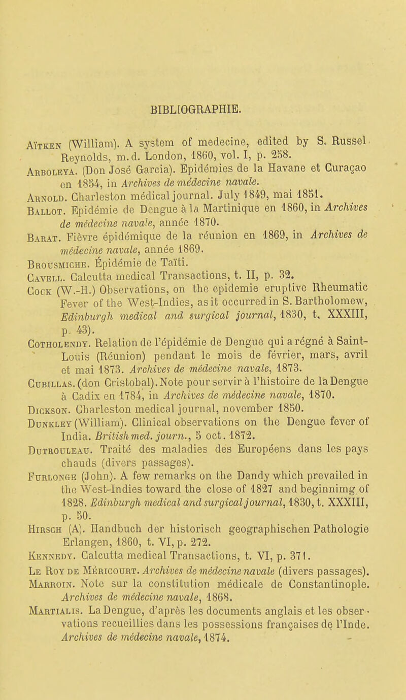 BIBLIOGRAPHIE, AïTKEN (William). A System of médecine, edited by S. RusseL Reynolds, m.d. London, 1860, vol. I, p. 258. Arboleya. (Don José Garcia). Epidémies de la Havane et Curaçao en 1854, in Archives de médecine navale. Arnold. Charleston médical jomnial. July 1849, mai 1851. Ballot. Epidémie de Dengueàla Martinique en m Archives de médecine navale^ année 1870. Barat. Fièvre épidémique de la réunion en 1869, in Archives de médecine navale, année 1869. Brousmiche. Épidémie de Taïti. Cavell. Calcutta médical Transactions, t. II, p. 32. CocK (W.-H.) Observations, on the épidémie eruptive Rheumatic Fever of the West-Indies, asit occurredin S. Bartholomew, Edinburgh médical and surgical journal, 1830, t, XXXIII, p. 43). CoTHOLENDY. Relation de l'épidémie de Dengue qui a régné à Saint- Louis (Réunion) pendant le mois de février, mars, avril et mai 1873. Archives de médecine navale, 1873. CuBiLLAS.(don Cristobal).Note pour servir à l'histoire de la Dengue à Cadix en 1784, in Archives de médecine navale, 1870. Dickson. Charleston médical journal, november 1850. DuNKLEY (William). Clinical observations on the Dengue fever of India. Britishmed. journ., 5 oct. 1872. DuTROucEAU. Traité des maladies des Européens dans les pays chauds (divers passages). FuRLONGE (John). A few remarks on the Dandy which prevailed in the West-Indies toward the close of 1827 and beginnimg of 1828. Edinburgh médical and surgical journal, 1830, t. XXXIII, p. 50. HiRSCH (A). Handbuch der historisch geographischen Pathologie Erlangen, 1860, t. VI, p. 272. Kennedy. Calcutta médical Transactions, t. VI, p. 371. Le Roy de Méricourt. Archives de médecine navale (divers passages). Marroin. Note sur la constitution médicale de Constantinople. Archives de médecine navale, 1868. Martialis. La Dengue, d'après les documents anglais et les obser - vations recueillies dans les possessions françaises de l'Inde. Archives de médecine navale,