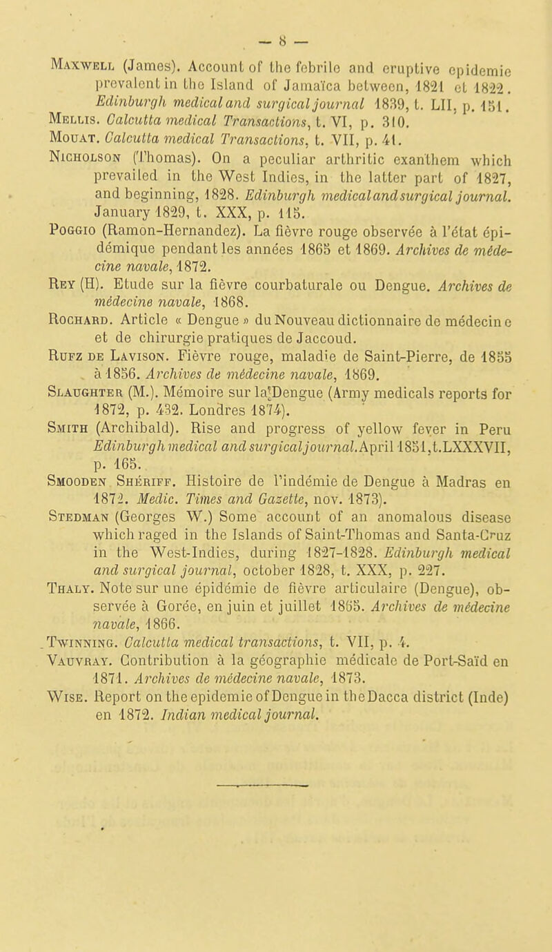 Maxweli. (James). Account of the fobrilo and eruptive épidémie prévalent in tlio Island of Janiaïca between, 1821 et 1822, Edinburgh médical and surgical journal 1839,1. LU, p. 151. Mellis. Calcutta médical Transactions, t. Yl, p. 310. MouAT. Calcutta médical Transactions, t. VII, p. 41. NiCHOLSON (Thomas). On a peculiar arthritic exanthem which prevailed in the West Indies, in the latter part of 1827, and beginning, 1828. Edinburgh médical and surgical journal. Januaryl829, t. XXX, p. 115. PoGGio (Ramon-Hernandez). La fièvre rouge observée à l'état épi- démique pendant les années 1865 et 1869. Archives de méde- cine navale, 1872. Rey (H). Etude sur la fièvre courbaturale ou Dengue. Archives de médecine navale, 1868. RocHABD. Article « Dengue» du Nouveau dictionnaire de médecine et de chirurgie pratiques de Jaccoud. RuFZ DE Lavison. Fièvre rouge, maladie de Saint-Pierre, de 1855 à 1856. Archives de médecine navale, 1869. StAUGHTER (M.). Mémoire sur la^Dengue (Army medicals reports for 1872, p. 432. Londres 1874). Smith (Archibald). Rise and progress of yellow fever in Peru Edinburgh médical and surgical journal,k'^nl 1851.t.LXXXVII, p. 165. Smooden Shériff. Histoire de Pindémie de Dengue à Madras en 187i. Medic. Times and Gazette, nov. 1873). Stedman (Georges W.) Some account of an anomalous disease which raged in the Islands of Sain t-Thomas and Santa-C^uz in the West-Indies, during 1827-1828. Edinburgh médical and surgical journal, october 1828, t. XXX, p. 227. Thaly. Note sur une épidémie de fièvre articulaire (Dengue), ob- servée à Gorée, en juin et juillet 1855. Archives de médecine navale, 1866. TwiNNiNG. Calcutta médical transactions, t. VII, p. 4. Vauvray. Contribution à la géographie médicale de PortrSaïd en 1871. Archives de médecine navale, 1873. WiSE. Report on the épidémie of Dengue in theDacca district (Inde) en 1872. Indian médical journal.