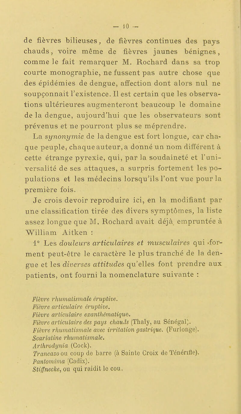 - 10 - de fièvres bilieuses, de fièvres continues des pays chauds, voire même de fièvres jaunes bénignes, comme le fait remarquer M. Rochard dans sa trop courte monographie, ne fussent pas autre chose que des épidémies de dengue, affection dont alors nul ne soupçonnait l'existence. Il est certain que les observa- tions ultérieures augmenteront beaucoup le domaine de la dengue, aujourd'hui que les observateurs sont prévenus et ne pourront plus se méprendre. La synonymie de la dengue est fort longue, car cha- que peuple, chaque auteur, a donné un nom différent à cette étrange pyrexie, qui, par la soudaineté et l'uni- versalité de ses attaques, a surpris fortement les po- pulations et les médecins lorsqu'ils l'ont vue pour la première fois. Je crois devoir reproduire ici, en la modifiant par une classification tirée des divers symptômes, la liste assez longue que M. Rochard avait déjà empruntée à William Aitken : 1° Les douleurs articulaires et musculaires qui 'for- ment peut-être le caractère le plus tranché de la den- gue et les diverses attitudes qu'elles font prendre aux patients, ont fourni la nomenclature suivante : Fièvi'e rhumatismale éruptive. Fièvre articulaire éruptive. Fièvre articulaire exanthématique. Fièvre articulaire des pays chauds (Thaly, au Sénégal). Fièvre rhumatismale avec irritation gastrique. (Furlonge). Scarlatine rhumatismale. Arthroclynia (Gock). Trancazo ou coup de barre (à Sainte Croix de TénériIJe). Pantomima [Cadix). Sti/fnecke, ou qui raidit le cou.