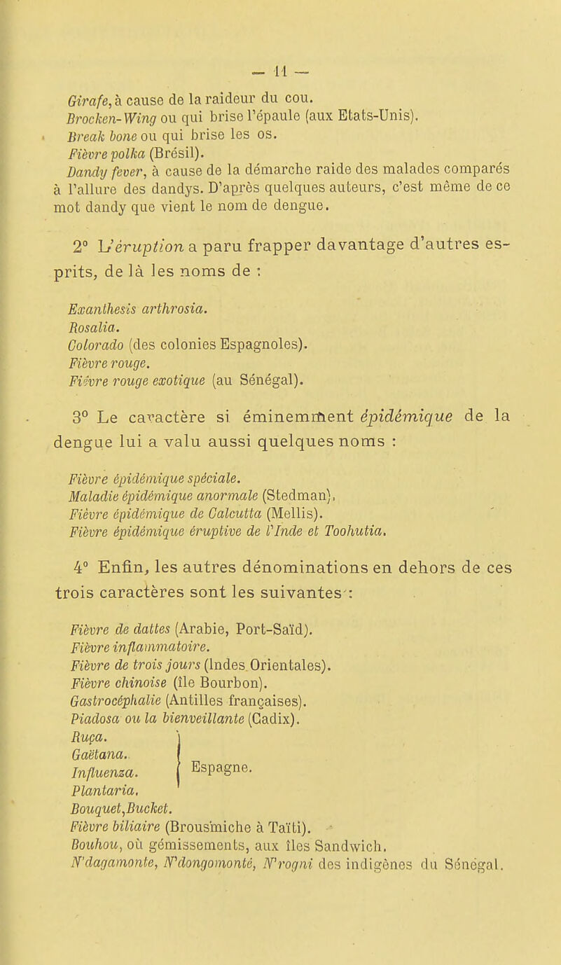 - M — Girafe,& cdMSe de la raideur du cou. Brocken-Wing ou qui brise l'épaule (aux Etats-Unis). Break bone on qui brise les os. Fièvre polka (Brésil). Dandy fever, à cause de la démarche raide des malades comparés à rallurc des dandys. D'après quelques auteurs, c'est même de ce mot dandy que vient le nom de dengue. 2° Uérupîion a paru frapper davantage d'autres es- prits, de là les noms de : Exanthesis arthrosia. Rosalia. Colorado (des colonies Espagnoles). Fièvre rouge. Fièvre rouge exotique (au Sénégal). 3° Le caractère si éminemrtient épidémique de la dengae lui a valu aussi quelques noms : Fièvre épidémique spéciale. Maladie épidémique anormale (Stedman), Fièvre épidémique de Calcutta (Mellis). Fièvre épidémique éruptive de Plnde et Toohutia, 4 Enfin, les autres dénominations en dehors de ces trois caractères sont les suivantes : Fièvre de dattes (Arabie, Port-Saïd). Fièvre inflammatoire. Fièvre de trois jours (Indes.Orientales). Fièvre chinoise (île Bourbon). Gastrocéphalie (Antilles françaises). Piadosa ou la bienveillante (Cadix). Ruça. I Gaëtana. I Influenza. Espagne. Plantaria, Bouquet,Bucket. Fièvre biliaire (Brousmiche à Taïti). • Bouhou, où gémissements, aux îles Sandwich. N'dagamonte, Wdongomonté, N'rogni des indigènes du Sénégal.