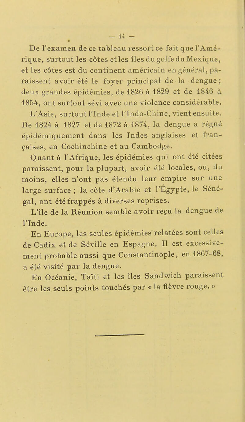 De l'examen de ce tableau ressort ce fait que l'Amé- rique, surtout les côtes et les îles du golfe du Mexique, et les côtes est du continent américain en général, pa- raissent avoir été le foyer principal de la dengue; deux grandes épidémies, de 1826 à 1829 et de 1846 à 1854, ont surtout sévi avec une violence considérable. L'Asie, surtout l'Inde et l'Indo-Chine, vient ensuite. De 1824 à 1827 et de 1872 à 1874, la dengue a régné épidémiquement dans les Indes anglaises et fran- çaises, en Cochinchine et au Cambodge. Quant à l'Afrique, les épidémies qui ont été citées paraissent, pour la plupart, avoir été locales, ou, du moins, elles n'ont pas étendu leur empire sur une large surface ; la côte d'Arabie et l'Egypte, le Séné- gal, ont été frappés à diverses reprises. L'île de la Réunion semble avoir reçu la dengue de l'Inde. En Europe, les seules épidémies relatées sont celles de Cadix et de Séville en Espagne. Il est excessive- ment probable aussi que Constantinople, en 1867-68, a été visité par la dengue. En Océanie, Taïti et les îles Sandwich paraissent être les seuls points touchés par « la fièvre rouge. «