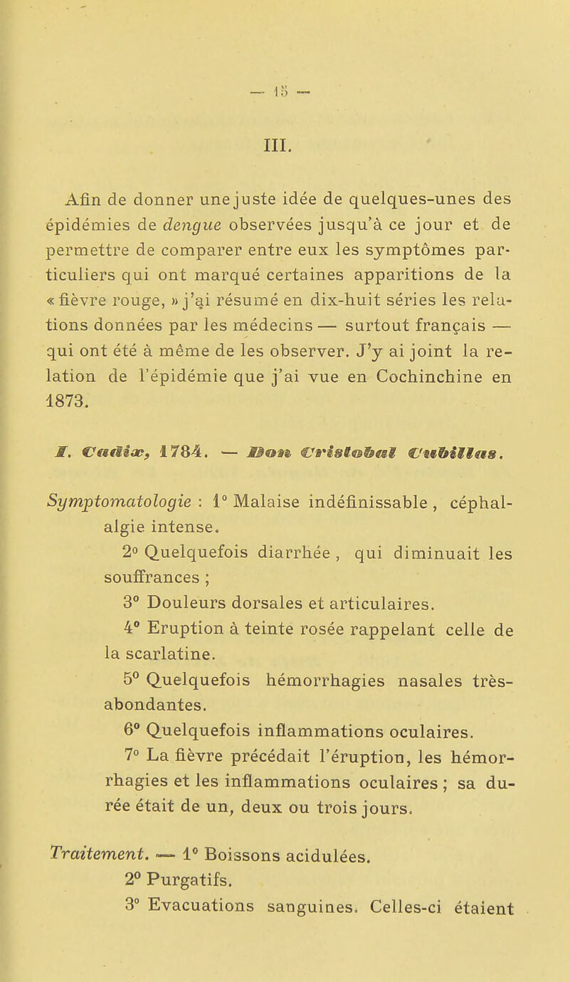 m. Afin de donner une juste idée de quelques-unes des épidémies de dengue observées jusqu'à ce jour et de permettre de comparer entre eux les symptômes par- ticuliers qui ont marqué certaines apparitions de la «fièvre rouge, » j'ai résumé en dix-huit séries les rela- tions données par les médecins — surtout français — qui ont été à même de les observer. J'y ai joint la re- lation de l'épidémie que j'ai vue en Cochinchine en 1873. JT. VatHop, 1784. — M^on. €7»'i8t&&tii C'wbitias. Symptomatologie : i° Malaise indéfinissable , céphal- algie intense. 2° Quelquefois diarrhée, qui diminuait les souiïrances ; 3° Douleurs dorsales et articulaires. 4 Eruption à teinte rosée rappelant celle de la scarlatine. 5*^ Quelquefois hémorrhagies nasales très- abondantes. 6° Quelquefois inflammations oculaires. 7° La fièvre précédait l'éruption, les hémor- rhagies et les inflammations oculaires ; sa du- rée était de un, deux ou trois jours. Traitement. — l Boissons acidulées. 2« Purgatifs. 3° Evacuations sanguines. Celles-ci étaient