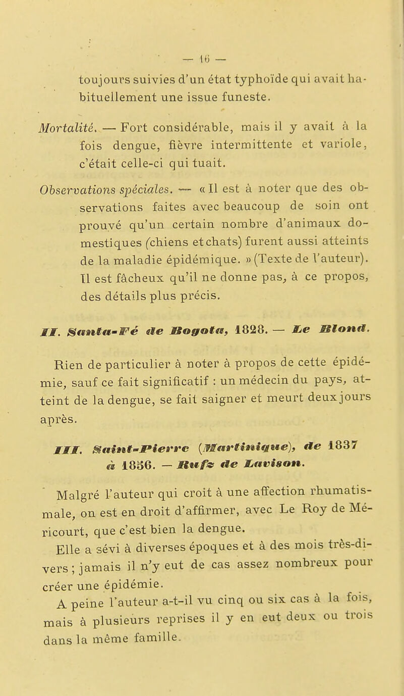 toujours suivies d'un état typhoïde qui avait ha- bituellement une issue funeste. Mortalité, — Fort considérable, mais il y avait à la fois dengue, fièvre intermittente et variole, c'était celle-ci qui tuait. Observations spéciales. — «Il est à noter que des ob- servations faites avec beaucoup de soin ont prouvé qu'un certain nombre d'animaux do- mestiques fchiens et chats) furent aussi atteints de la maladie épidémique. » (Texte de l'auteur). 11 est fâcheux qu'il ne donne pas, à ce propos, des détails plus précis. JJf. Sawtta-Fé «te Bogota, 1828. — MjC JBlona. Rien de particulier à noter à propos de cette épidé- mie, sauf ce fait significatif : un médecin du pays, at- teint de la dengue, se fait saigner et meurt deux jours après. MMt. ^ain^t'-Pierrc {Martinifjwe), ae 1837 à 1836. — MtMf^ ae JLavison. Malgré l'auteur qui croit à une affection rhumatis- male, on est en droit d'affirmer, avec Le Roy de Mé- ricourt, que c'est bien la dengue. Elle a sévi à diverses époques et à des mois très-di- vers; jamais il n'y eut de cas assez nombreux pour créer une épidémie. A peine l'auteur a-t-il vu cinq ou six cas à la fois, mais à plusieurs reprises il y en eut deux ou trois dans la même famille. Il