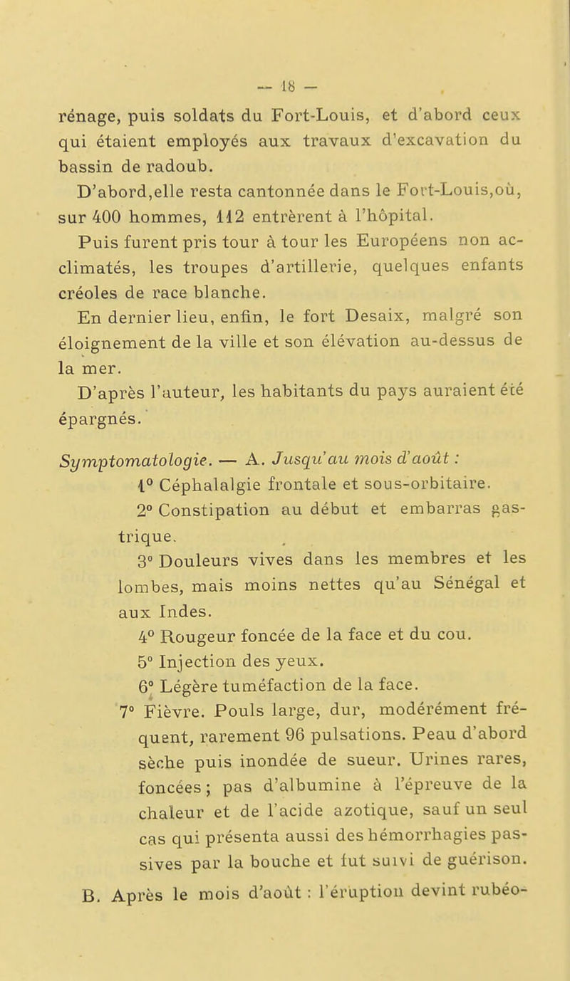 rénage, puis soldats du Fort-Louis, et d'abord ceux qui étaient employés aux travaux d'excavation du bassin de radoub. D'abord,elle resta cantonnée dans le Fort-Louis,où, sur 400 hommes, 112 entrèrent à l'hôpital. Puis furent pris tour à tour les Européens non ac- climatés, les troupes d'artillerie, quelques enfants créoles de race blanche. En dernier lieu, enfin, le fort Desaix, malgré son éloignement de la ville et son élévation au-dessus de la mer. D'après l'auteur, les habitants du pays auraient été épargnés. Symptomatologie. — A. Jusqu'au mois d'août : i° Céphalalgie frontale et sous-orbitaire. 2° Constipation au début et embarras gas- trique. 3° Douleurs vives dans les membres et les lombes, mais moins nettes qu'au Sénégal et aux Indes. 4° Rougeur foncée de la face et du cou. 5° Injection des yeux. Q Légère tuméfaction de la face. 7° Fièvre. Pouls large, dur, modérément fré- quent, l'arement 96 pulsations. Peau d'abord sèche puis inondée de sueur. Urines rares, foncées; pas d'albumine à l'épreuve de la chaleur et de l'acide azotique, sauf un seul cas qui présenta aussi deshémorrhagies pas- sives par la bouche et fut suivi de guérison. B. Après le mois d'août : l'éruption devint rubéo-