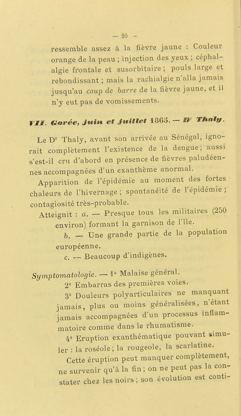 — -20 - ressemble assez à la fièvre jaune : Couleur orange de la peau ; injection des yeux ; céphal- algie frontale et susorbitaire ; pouls large et rebondissant ; mais la racbialgie n'alla jamais jusqu'au coup de harre de la fièvre jaune, et il n'y eut pas de vomissements. VJJT Garée, Jtêin^ et Juiiiet I860. — THniy. Le D' Thaly, avant son arrivée au Sénégal, igno- rait complètement l'existence de la dengue; aussi s'est-il cru d'abord en présence de fièvres paludéen- nes accompagnées d'un exanthème anormal. Apparition de l'épidémie au moment des fortes chaleurs de L'hivernage; spontanéité de l'épidémie; contagiosité très-probable. Atteignit : a. — Presque tous les militaires (250 environ) formant la garnison de l'île. — Une grande partie de la population européenne. c. <~ Beaucoup d'indigènes. Symptomatologie. — 1° Malaise général. 2° Embarras des premières voies, 3» Douleurs polyarticulaires ne manquant jamais, plus ou moins généralisées, n'étant jamais accompagnées d'un processus inflam- matoire comme dans le rhumatisme. 40 Eruption exanthématique pouvant simu- ler : la roséole; la rougeole, la scarlatine. Cette éruption peut manquer complètement, ne survenir qu'à la fin; on ne peut pas la con- stater chez les noirs ; son évolution est conti-