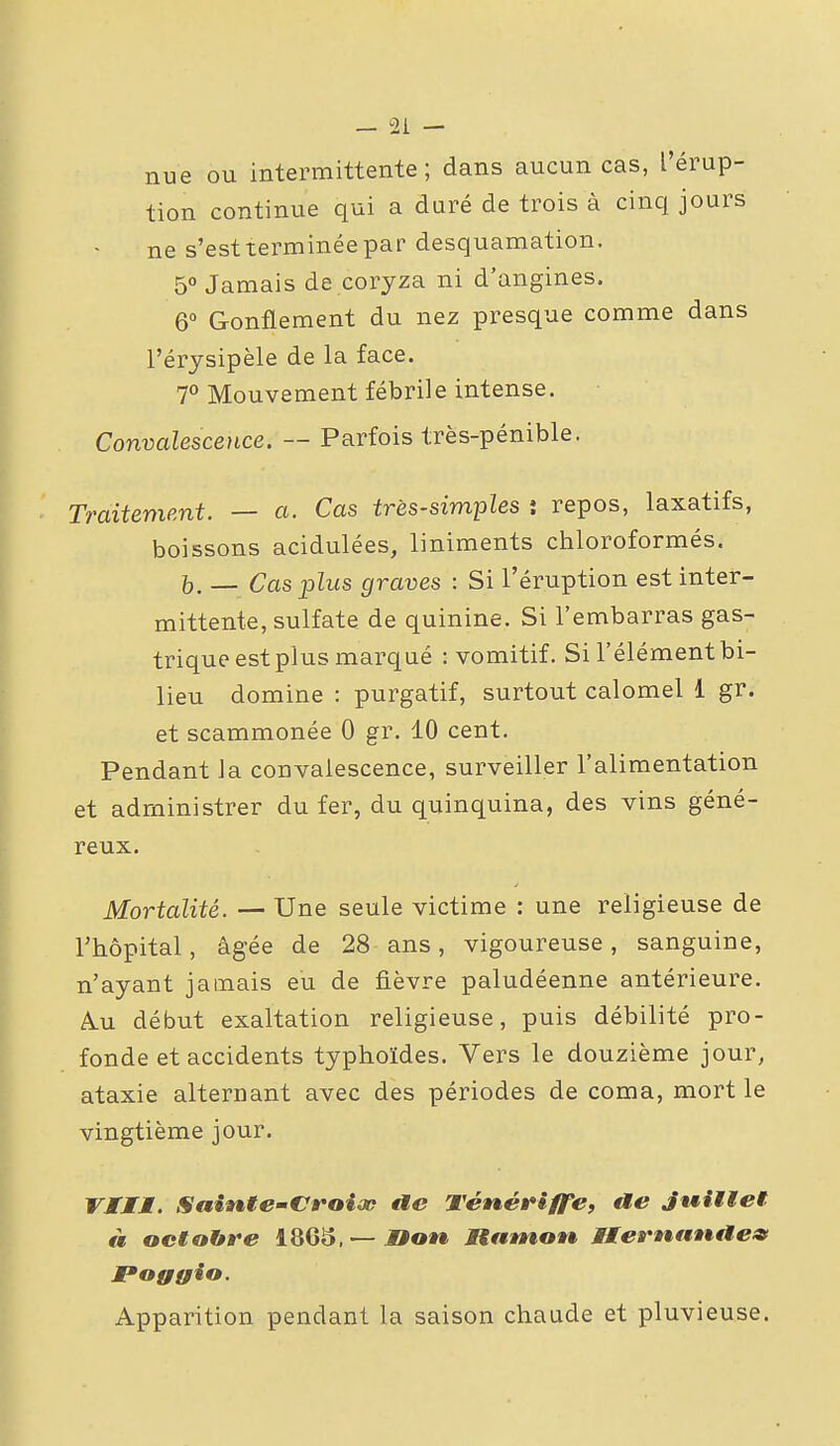 nue ou intermittente; dans aucun cas, l'érup- tion continue qui a duré de trois à cinq jours ne s'est terminée par desquamation. 5 Jamais de coryza ni d'angines. 6° Gonflement du nez presque comme dans l'érysipèle de la face. 7° Mouvement fébrile intense. Convalescence. — Parfois très-pénible. Traitement. — a. Cas très-simples î repos, laxatifs, boissons acidulées, liniments chloroformés. j,. _ Cas plus graves : Si l'éruption est inter- mittente, sulfate de quinine. Si l'embarras gas- trique est plus marqué : vomitif. Si l'élément bi- lieu domine : purgatif, surtout calomel 1 gr. et scammonée 0 gr. 10 cent. Pendant la convalescence, surveiller l'alimentation et administrer du fer, du quinquina, des vins géné- reux. Mortalité. — Une seule victime : une religieuse de l'hôpital, âgée de 28 ans, vigoureuse, sanguine, n'ayant jamais eu de fièvre paludéenne antérieure. A.U début exaltation religieuse, puis débilité pro- fonde et accidents typhoïdes. Vers le douzième jour, ataxie alternant avec des périodes de coma, mort le vingtième jour. VIMM. SaiMte-Croiœ ae Téné»*iffe, ae Juitiet à octobre 1863, —J»ot» Mtnmon Mtemf*ntie9 Foggio. Apparition pendant la saison chaude et pluvieuse.