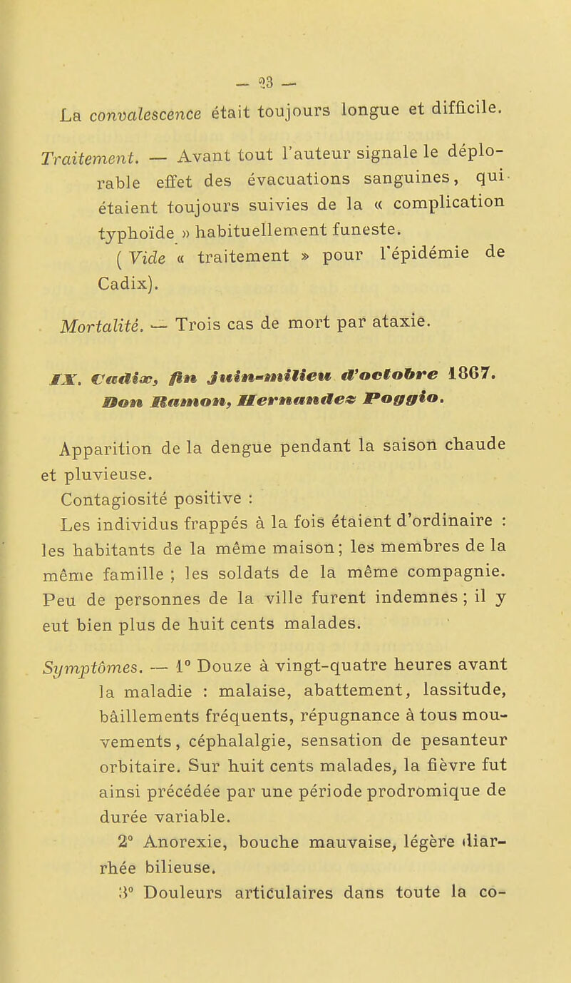 - «3 — La convalescence était toujours longue et difficile. Traitement. — Avant tout l'auteur signale le déplo- rable effet des évacuations sanguines, qui- étaient toujours suivies de la « complication typhoïde » habituellement funeste. ( Vide « traitement » pour l'épidémie de Cadix). Mortalité. — Trois cas de mort par ataxie. JfX. Casaioe» fin Juin-ntitieM a'octobre 1867. non Manton, Uernande» Poggio. Apparition de la dengue pendant la saison chaude et pluvieuse. Contagiosité positive : Les individus frappés à la fois étaient d'ordinaire : les habitants de la même maison; les membres de la même famille ; les soldats de la même compagnie. Peu de personnes de la ville furent indemnes ; il y eut bien plus de huit cents malades. Symptômes. — 1° Douze à vingt-quatre heures avant ]a maladie : malaise, abattement, lassitude, bâillements fréquents, répugnance à tous mou- vements , céphalalgie, sensation de pesanteur orbitaire. Sur huit cents malades, la fièvre fut ainsi précédée par une période prodromique de durée variable. 2° Anorexie, bouche mauvaise, légère diar- rhée bilieuse. 3° Douleurs articulaires dans toute la co-