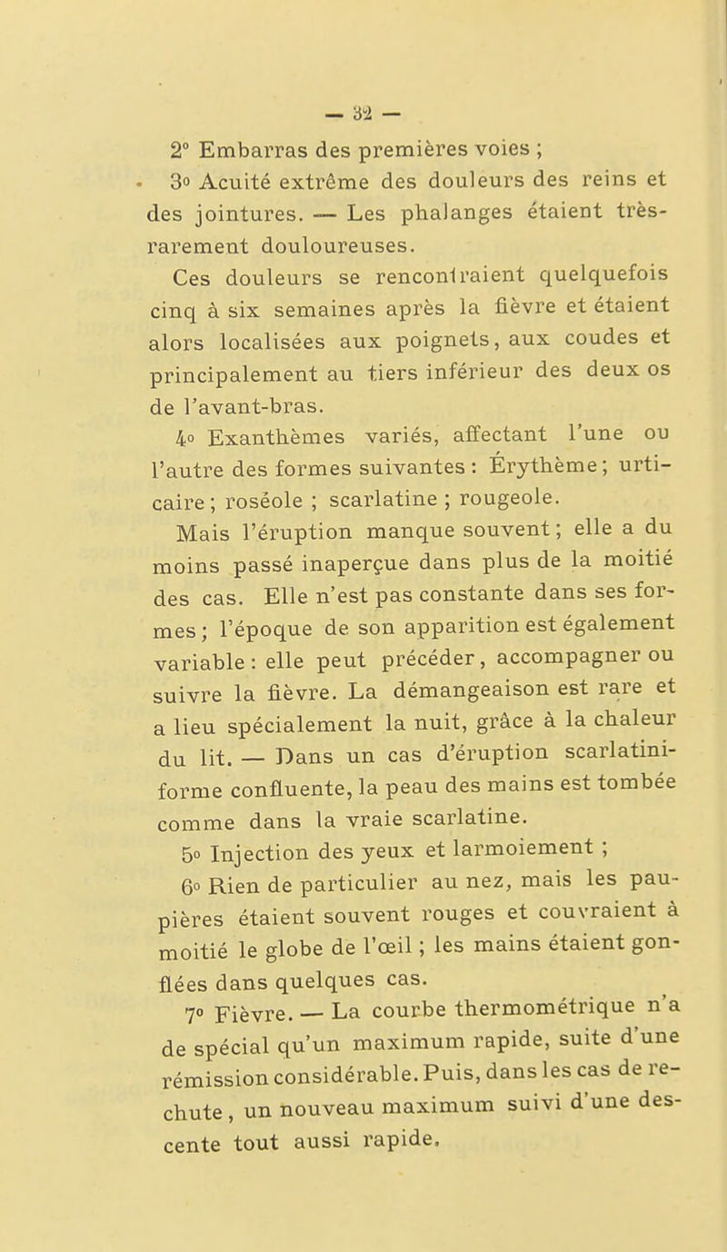 2° Embarras des premières voies ; • 3o Acuité extrême des douleurs des reins et des jointures. — Les phalanges étaient très- rarement douloureuses. Ces douleurs se renconi raient quelquefois cinq à six semaines après la fièvre et étaient alors localisées aux poignets, aux coudes et principalement au tiers inférieur des deux os de l'avant-bras. 40 Exanthèmes variés, affectant l'une ou l'autre des formes suivantes : Érythème; urti- caire; roséole ; scarlatine; rougeole. Mais l'éruption manque souvent ; elle a du moins passé inaperçue dans plus de la moitié des cas. Elle n'est pas constante dans ses for- mes ; l'époque de son apparition est également variable : elle peut précéder, accompagner ou suivre la fièvre. La démangeaison est rare et a lieu spécialement la nuit, grâce à la chaleur du lit. — Dans un cas d'éruption scarlatini- forme confluente, la peau des mains est tombée comme dans la vraie scarlatine. 50 Injection des yeux et larmoiement ; 6° Rien de particulier au nez, mais les pau- pières étaient souvent rouges et couvraient à moitié le globe de l'œil ; les mains étaient gon- flées dans quelques cas. 7° Fièvre. — La courbe thermométrique n'a de spécial qu'un maximum rapide, suite d'une rémission considérable. Puis, dans les cas de re- chute, un nouveau maximum suivi d'une des- cente tout aussi rapide.