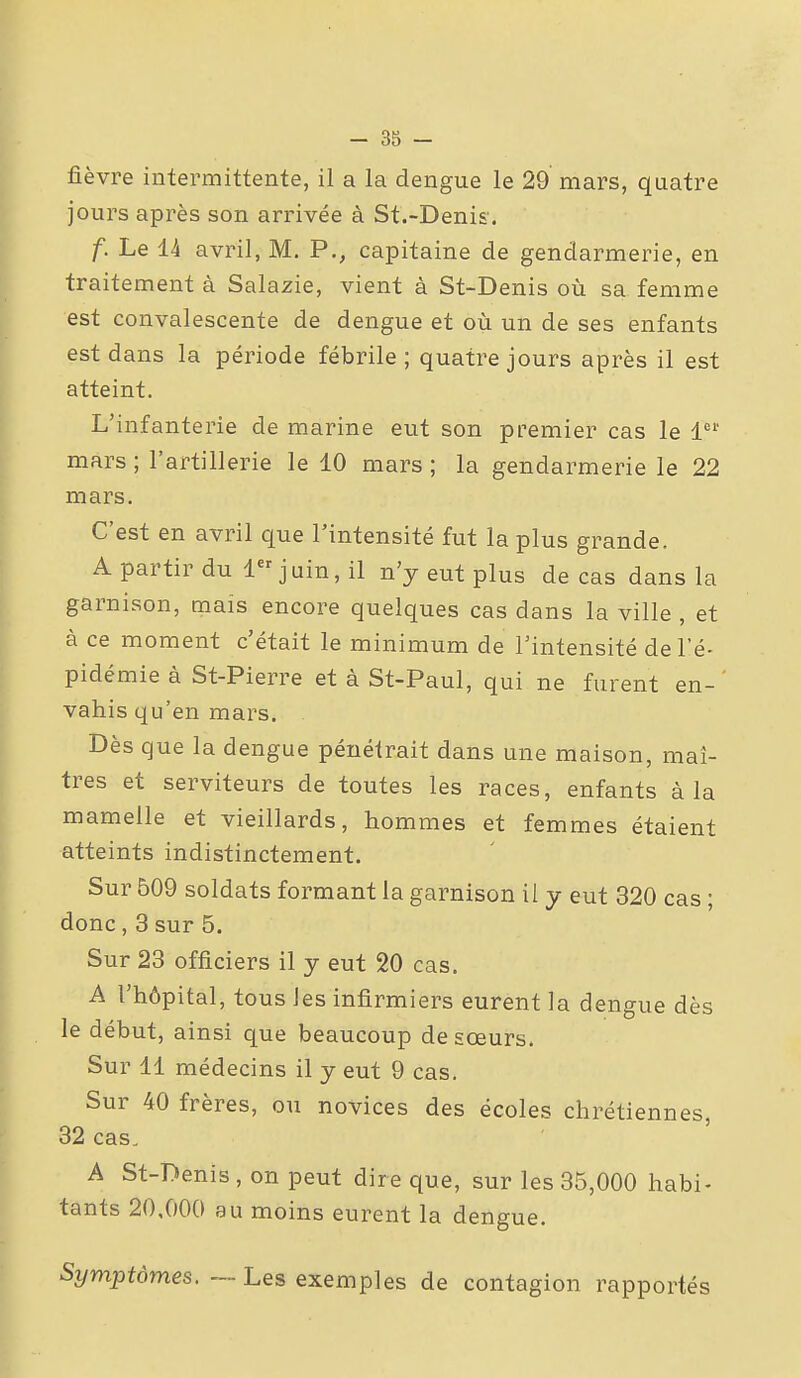 fièvre intermittente, il a la dengue le 29 mars, quatre jours après son arrivée à St.-Denis. f. Le 14 avril, M. P., capitaine de gendarmerie, en traitement à Salazie, vient à St-Denis où sa femme est convalescente de dengue et où un de ses enfants est dans la période fébrile; quatre jours après il est atteint. L'infanterie de marine eut son premier cas le 1' mars ; l'artillerie le 10 mars ; la gendarmerie le 22 mars. C'est en avril que l'intensité fut la plus grande. A partir du 1 juin, il n'y eut plus de cas dans la garnison, mais encore quelques cas dans la ville , et à ce moment c'était le minimum de l'intensité de l'é- pidémie à St-Pierre et à St-Paul, qui ne furent en- vahis qu'en mars. Dès que la dengue pénétrait dans une maison, maî- tres et serviteurs de toutes les races, enfants à la mamelle et vieillards, hommes et femmes étaient atteints indistinctement. Sur 509 soldats formant la garnison il y eut 320 cas ; donc, 3 sur 5. Sur 23 officiers il y eut 20 cas. A l'hôpital, tous les infirmiers eurent la dengue dès le début, ainsi que beaucoup de sœurs. Sur 11 médecins il y eut 9 cas. Sur 40 frères, ou novices des écoles chrétiennes, 32 cas, A St-Denis, on peut dire que, sur les 35,000 habi- tants 20,000 au moins eurent la dengue. Symptômes. — Les exemples de contagion rapportés