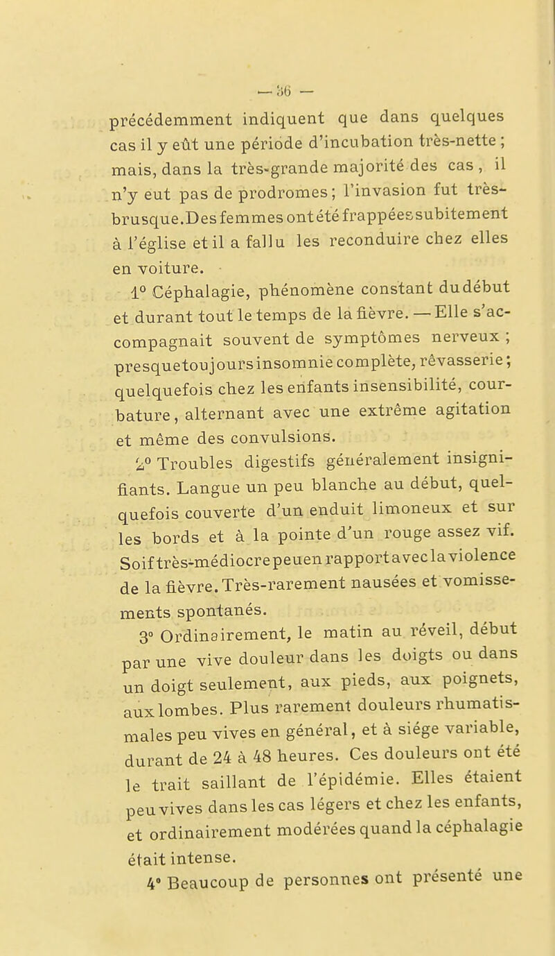 précédemment indiquent que dans quelques cas il y eût une période d'incubation très-nette ; mais, dans la très-grande majorité des cas, il n'y eut pas de prodromes; l'invasion fut très- brusque.Desfemmes ont été frappéessubitement à l'église et il a fallu les reconduire chez elles en voiture. 1° Céphalagie, phénomène constant du début et durant tout le temps de la fièvre, — Elle s'ac- compagnait souvent de symptômes nerveux ; presquetoujoursinsomnie complète, rêvasserie ; quelquefois chez les enfants insensibilité, cour- bature , alternant avec une extrême agitation et même des convulsions. Troubles digestifs généralement insigni- fiants. Langue un peu blanche au début, quel- quefois couverte d'un enduit limoneux et sur les bords et à la pointe d'un rouge assez vif. Soif très-médiocrepeuenrapportavecla violence de la fièvre. Très-rarement nausées et vomisse- ments spontanés. 3° Ordinairement, le matin au réveil, début par une vive douleur dans les doigts ou dans un doigt seulement, aux pieds, aux poignets, aux lombes. Plus rarement douleurs rhumatis- males peu vives en général, et à siège variable, durant de 24 à 48 heures. Ces douleurs ont été le trait saillant de l'épidémie. Elles étaient peu vives dans les cas légers et chez les enfants, et ordinairement modérées quand la céphalagie était intense.