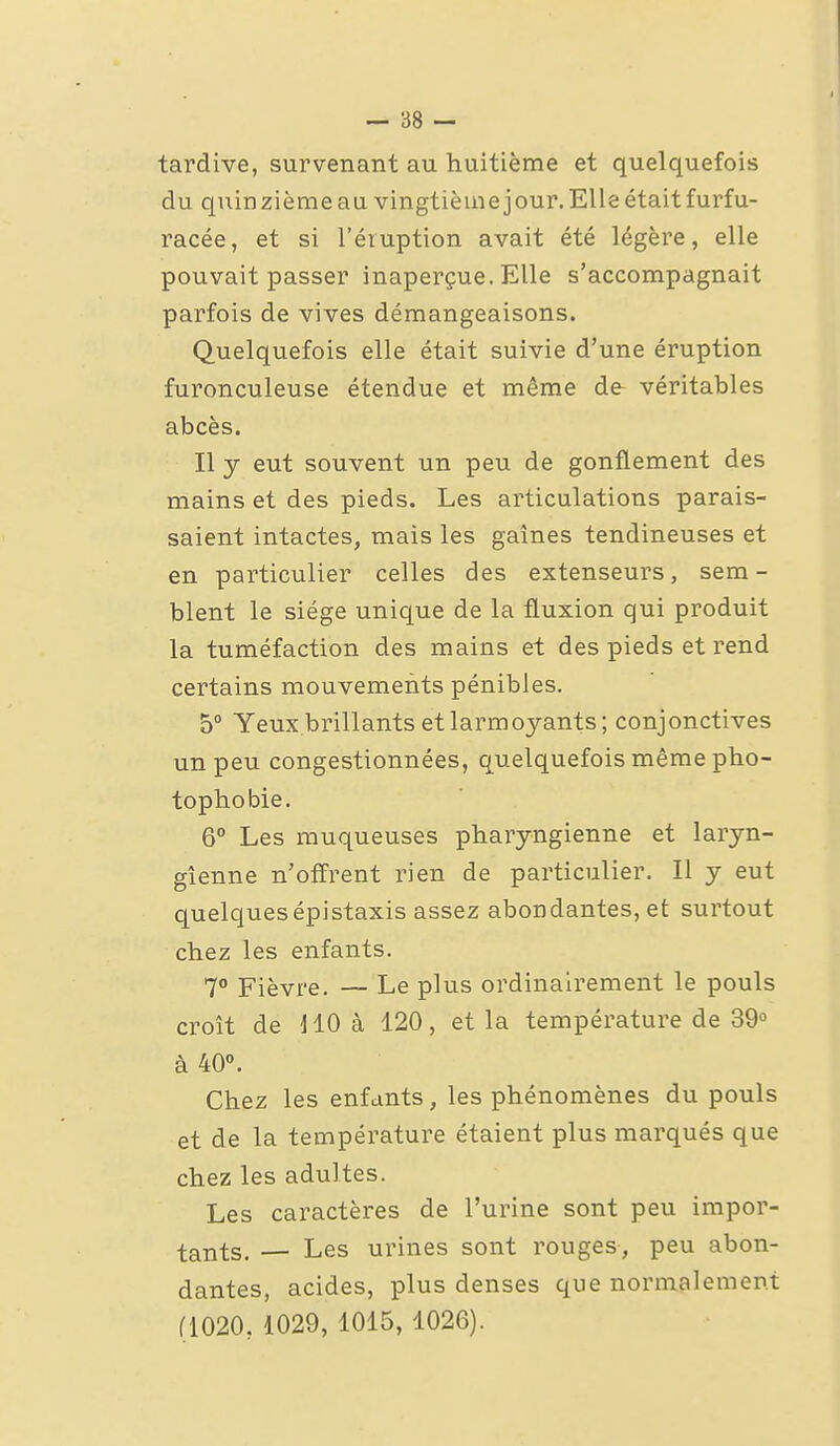tardive, survenant au huitième et quelquefois du quinzièmeau vingtièmejour. Elle était furfu- racée, et si l'éruption avait été légère, elle pouvait passer inaperçue. Elle s'accompagnait parfois de vives démangeaisons. Quelquefois elle était suivie d'une éruption furonculeuse étendue et même de véritables abcès. Il y eut souvent un peu de gonflement des mains et des pieds. Les articulations parais- saient intactes, mais les gaines tendineuses et en particulier celles des extenseurs, sem- blent le siège unique de la fluxion qui produit la tuméfaction des mains et des pieds et rend certains mouvements pénibles. 5 Yeux.brillants et larmoyants; conjonctives un peu congestionnées, quelquefois même pho- topbobie. 6° Les muqueuses pharyngienne et laryn- gienne n'offrent rien de particulier. Il y eut quelquesépistaxis assez abondantes, et surtout chez les enfants. 1° Fièvre. — Le plus ordinairement le pouls croît de 110 à 120, et la température de 39° à 40. Chez les enfants, les phénomènes du pouls et de la température étaient plus marqués que chez les adultes. Les caractères de l'urine sont peu impor- tants. — Les urines sont rouges, peu abon- dantes, acides, plus denses que normalement (1020, 1029, 1015, 1026).