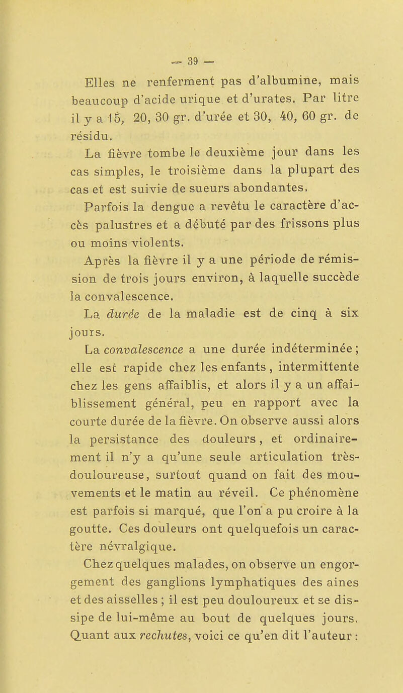 Elles ne renferment pas d'albumine, mais beaucoup d'acide urique et d'urates. Par litre il y a 15, 20, 30 gr. d'urée et 30, 40, 60 gr. de résidu. La fièvre tombe le deuxième jour dans les cas simples, le troisième dans la plupart des cas et est suivie de sueurs abondantes. Parfois la dengue a revêtu le caractère d'ac- cès palustres et a débuté par des frissons plus ou moins violents. Après la fièvre il y a une période de rémis- sion de trois jours environ, à laquelle succède la convalescence. La durée de la maladie est de cinq à six jours. La convalescence a une durée indéterminée ; elle est rapide chez les enfants , intermittente chez les gens affaiblis, et alors il y a un affai- blissement général, peu en rapport avec la courte durée de la fièvre. On o.bserve aussi alors la persistance des douleurs, et ordinaire- ment il n'y a qu'une seule articulation très- douloureuse, surtout quand on fait des mou- vements et le matin au réveil. Ce phénomène est parfois si marqué, que l'on a pu croire à la goutte. Ces douleurs ont quelquefois un carac- tère névralgique. Chez quelques malades, on observe un engor- gement des ganglions lymphatiques des aines et des aisselles ; il est peu douloureux et se dis- sipe de lui-même au bout de quelques jours, Quant aux rechutes, voici ce qu'en dit l'auteur :