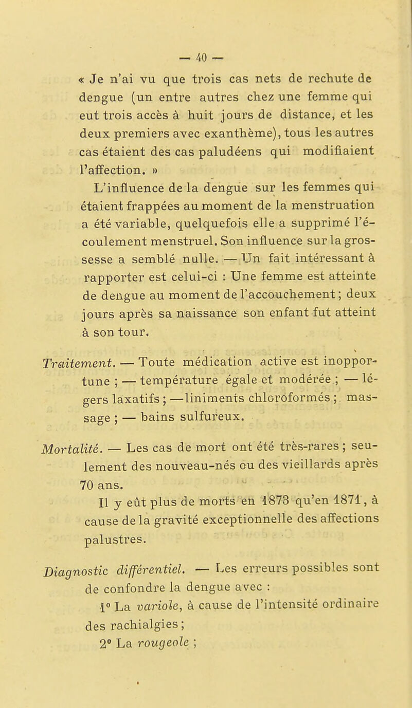 « Je n'ai vu que trois cas nets de rechute de dengue (un entre autres chez une femme qui eut trois accès à huit jours de distance, et les deux premiers avec exanthème), tous les autres cas étaient des cas paludéens qui modifiaient l'affection. » L'influence de la dengue sur les femmes qui étaient frappées au moment de la menstruation a été variable, quelquefois elle a supprimé l'é- coulement menstruel. Son influence sur la gros- sesse a semblé nulle. —Un fait intéressant à rapporter est celui-ci : Une femme est atteinte de dengue au moment de l'accouchement ; deux jours après sa naissance son enfant fut atteint à son tour. Traitement. — Toute médication active est inoppor- tune ; — température égale et modérée ; — lé- gers laxatifs ; —liniments chloroformés ; mas- sage ; — bains sulfureux. Mortalité. — Les cas de mort ont été très-rares ; seu- lement des nouveau-nés ou des vieillards après 70 ans. Il y eût plus de morts en 1873 qu'en 1871, à cause delà gravité exceptionnelle des affections palustres. Diagnostic différentiel. — Les erreurs possibles sont de confondre la dengue avec : 1° La variole, à cause de l'intensité ordinaire des rachialgies ; 2** La rougeole ;