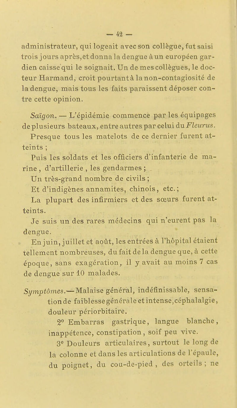 administrateur, qui logeait avec son collègue, fut saisi trois jours après,et donna la dengue àun européen gar- dien caisse qui le soignait. Un de mes collègues, le doc- teur Harmand, croit pourtant à la non-contagiosité de la dengue, mais tous les faits paraissent déposer con- tre cette opinion. Saigon. — L'épidémie commence par les équipages de plusieurs bateaux, entre autres par celui du Fleurus. Presque tous les matelots de ce dernier furent at- teints ; Puis les soldats et les officiers d'infanterie de ma- rine , d'artillerie , les gendarmes ; Un très-grand nombre de civils ; Et d'indigènes annamites, chinois, etc.; La plupart des infirmiers et des sœurs furent at- teints. Je suis un des rares médecins qui n'eurent pas la dengue. En juin, juillet et août, les entrées à l'hôpital étaient tellement nombreuses, du fait de la dengue que, à cette époque, sans exagération, il y avait au moins 7 cas de dengue sur 10 malades. Symptômes.— Malaise général, indéfinissable, sensa- tion de faiblesse générale et intense,céphalalgie, douleur périorbitaire. 2° Embarras gastrique, langue blanche, inappétence, constipation, soif peu vive. 3° Douleurs articulaires, surtout le long de la colonne et dans les articulations de l'épaule, du poignet, du cou-de-pied, des orteils; ne