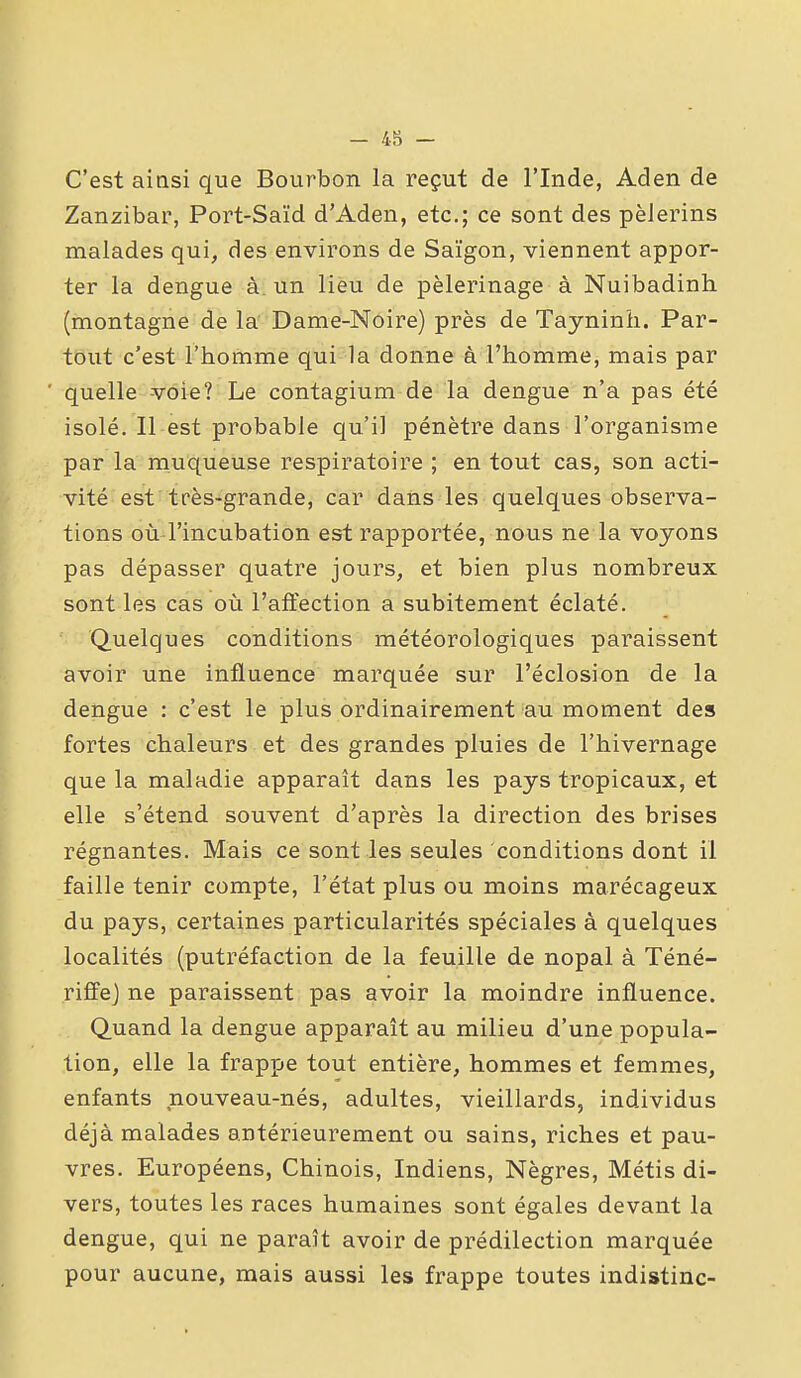 - 4?) - C'est ainsi que Bourbon la reçut de l'Inde, Aden de Zanzibar, Port-Saïd d'Aden, etc.; ce sont des pèlerins malades qui, des environs de Saigon, viennent appor- ter la dengue à. un lieu de pèlerinage à Nuibadinh (montagne de la' Dame-Noire) près de Tayninîi. Par- tout c'est l'homme qui la donne à l'homme, mais par quelle voie? Le contagium de la dengue n'a pas été isolé. Il est probable qu'il pénètre dans l'organisme par la muqueuse respiratoire ; en tout cas, son acti- vité est tfès-grande, car dans les quelques observa- tions où l'incubation est rapportée, nous ne la voyons pas dépasser quatre jours, et bien plus nombreux sont les cas où l'affection a subitement éclaté. Quelques conditions météorologiques paraissent avoir une influence marquée sur l'éclosion de la dengue : c'est le plus ordinairement au moment des fortes chaleurs et des grandes pluies de l'hivernage que la maladie apparaît dans les pays tropicaux, et elle s'étend souvent d'après la direction des brises régnantes. Mais ce sont les seules conditions dont il faille tenir compte, l'état plus ou moins marécageux du pays, certaines particularités spéciales à quelques localités (putréfaction de la feuille de nopal à Téné- riffej ne paraissent pas avoir la moindre influence. Quand la dengue apparaît au milieu d'une popula- tion, elle la frappe tout entière, hommes et femmes, enfants nouveau-nés, adultes, vieillards, individus déjà malades antérieurement ou sains, riches et pau- vres. Européens, Chinois, Indiens, Nègres, Métis di- vers, toutes les races humaines sont égales devant la dengue, qui ne paraît avoir de prédilection marquée pour aucune, mais aussi les frappe toutes indistinc-