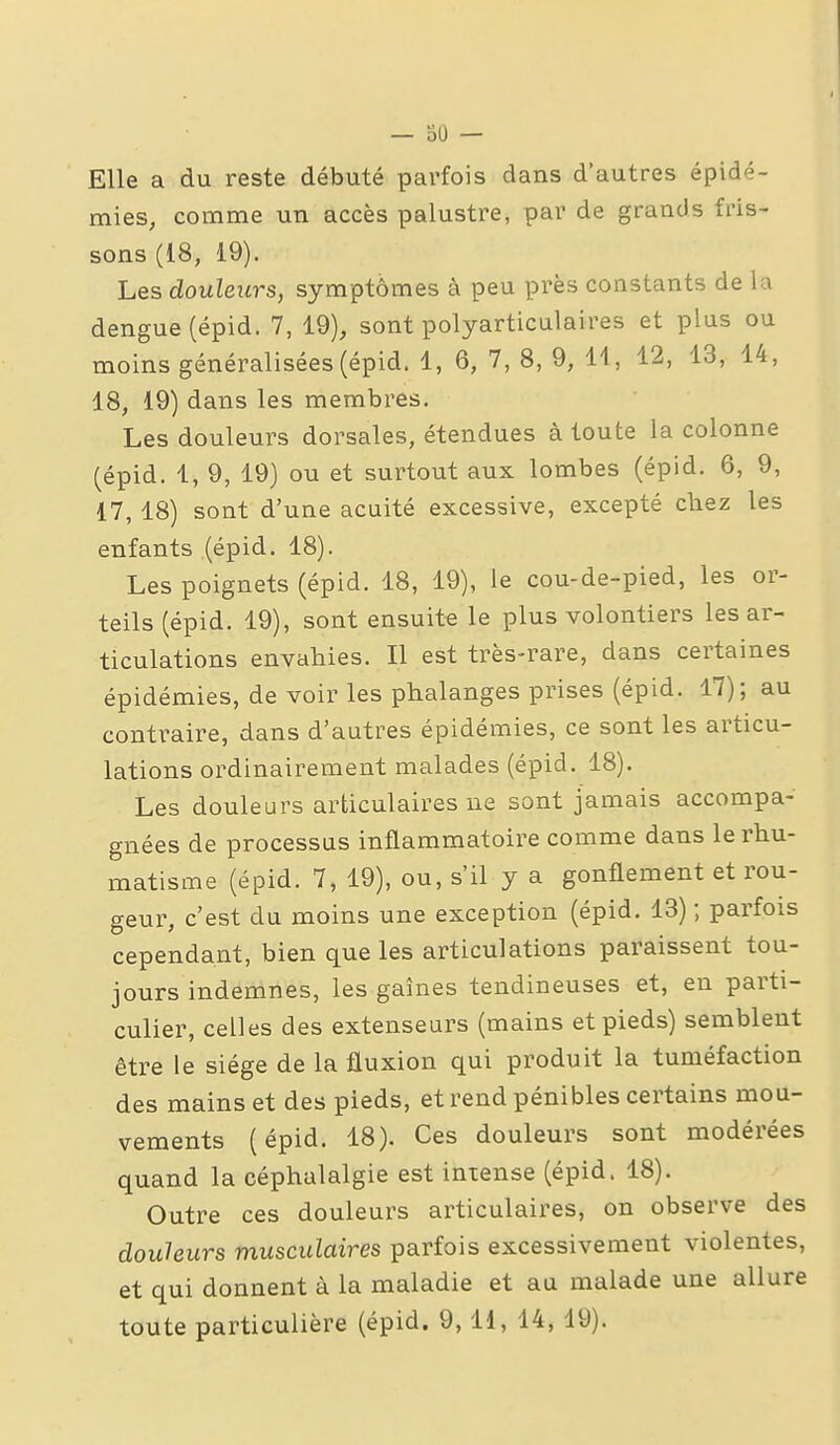 — 30 — Elle a du reste débuté parfois dans d'autres épidé- mies, comme un accès palustre, par de grands fris- sons (18, 19). Les douleurs, symptômes à peu près constants de la dengue (épid. 7, 19), sont polyarticulaires et plus ou moins généralisées (épid. 1, 6, 7, 8, 9, 11, 12, 13, 14, 18, 19) dans les membres. Les douleurs dorsales, étendues à toute la colonne (épid. 1, 9, 19) ou et surtout aux lombes (épid. 6, 9, 17, 18) sont d'une acuité excessive, excepté chez les enfants (épid. 18). Les poignets (épid. 18, 19), le cou-de-pied, les or- teils (épid. 19), sont ensuit-e le plus volontiers les ar- ticulations envahies. Il est très-rare, dans certaines épidémies, de voir les phalanges prises (épid. 17); au contraire, dans d'autres épidémies, ce sont les articu- lations ordinairement malades (épid. 18). Les douleurs articulaires ne sont jamais accompa- gnées de processus inflammatoire comme dans le rhu- matisme (épid. 7, 19), ou, s'il y a gonflement et rou- geur, c'est du moins une exception (épid. 13) ; parfois cependant, bien que les articulations paraissent tou- jours indemnes, les gaines tendineuses et, en parti- culier, celles des extenseurs (mains et pieds) semblent être le siège de la fluxion qui produit la tuméfaction des mains et des pieds, et rend pénibles certains mou- vements (épid. 18). Ces douleurs sont modérées quand la céphalalgie est intense (épid. 18). Outre ces douleurs articulaires, on observe des douleurs musculaires parfois excessivement violentes, et qui donnent à la maladie et au malade une allure