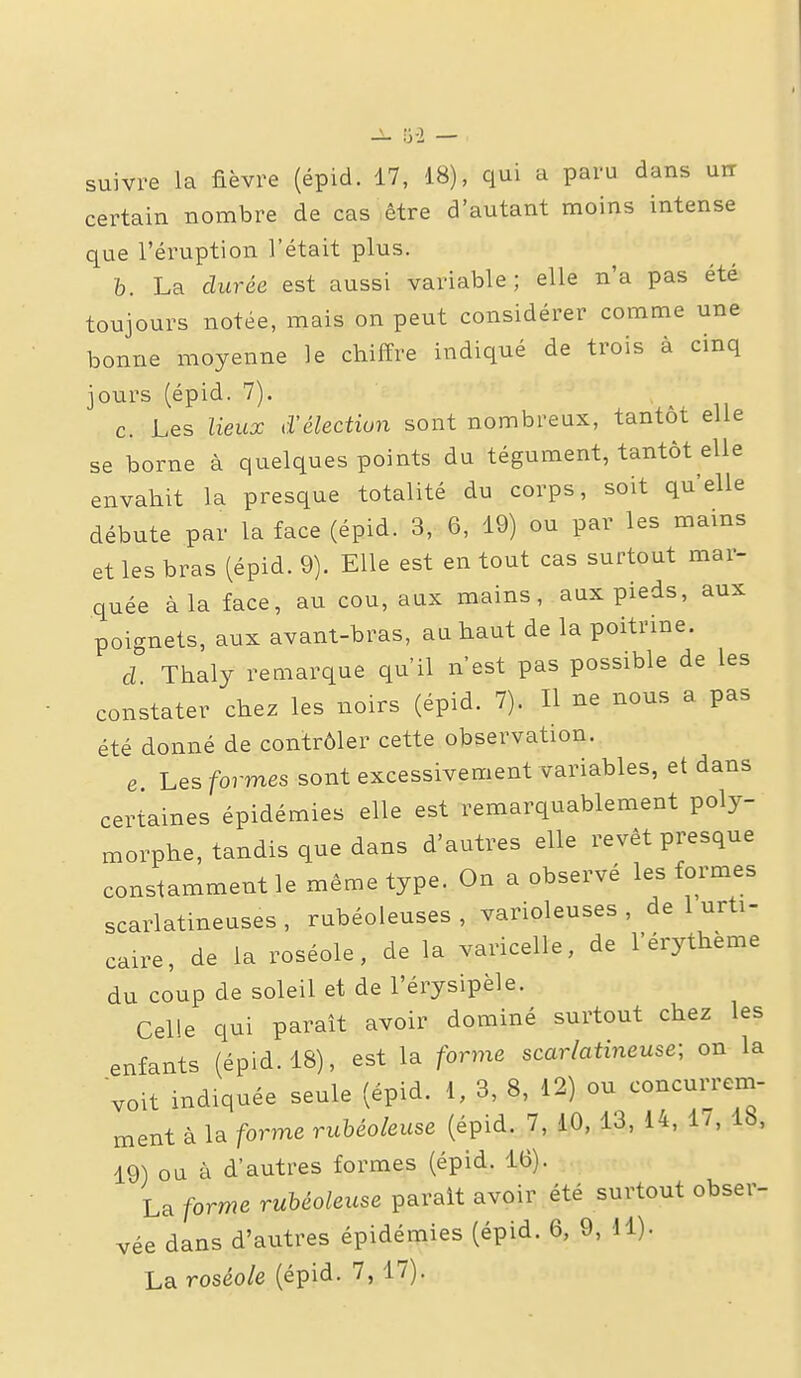 suivre la fièvre (épid. 17, 18), qui a paru dans uir certain nombre de cas être d'autant moins intense que l'éruption l'était plus. h. La durée est aussi variable; elle n'a pas été toujours notée, mais on peut considérer comme une bonne moyenne le chiffre indiqué de trois à cinq jours (épid. 7). c. Les lieux d'élection sont nombreux, tantôt elle se borne à quelques points du tégument, tantôt elle envahit la presque totalité du corps, soit qu'elle débute par la face (épid. 3, 6, 19) ou par les mains et les bras (épid. 9). Elle est en tout cas surtout mar- quée à la face, au cou, aux mains, aux pieds, aux poignets, aux avant-bras, au haut de la poitrine. d Thaly remarque qu'il n'est pas possible de les constater chez les noirs (épid. 7). H ne nous a pas été donné de contrôler cette observation. e Les formes sont excessivement variables, et dans certaines épidémies elle est remarquablement poly- morphe, tandis que dans d'autres elle revêt presque constamment le même type. On a observé les formes scarlatineuses , rubéoleuses , varioleuses , de 1 urti- caire, de la roséole, de la varicelle, de l'érythème du coup de soleil et de l'érysipèle. Celle qui paraît avoir dominé surtout chez les enfants (épid. 18), est la forme scarlatineuse; on la voit indiquée seule (épid. 1, 3, 8, 12) ou concurrem- ment à la forme ruhéoleuse (épid. 7, 10, 13, 14, 1/, Ib, 19) ou à d'autres formes (épid. 16). La forme ruhéoleuse paraît avoir été surtout obser- vée dans d'autres épidémies (épid. 6, 9, 11).