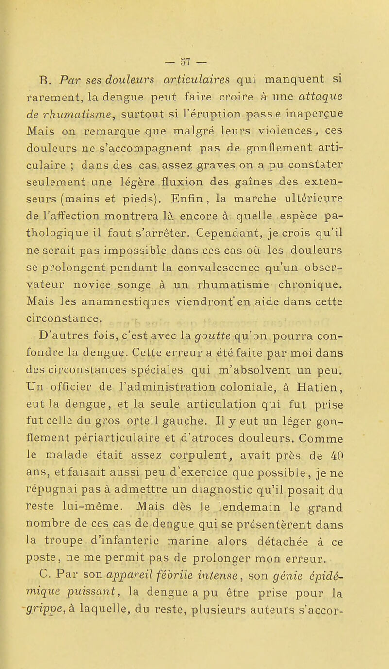 — 37 — B. Par ses douleurs articulaires qui manquent si rarement, la dengue peut faire croire à une attaque de rhumatisme^ surtout si l'éruption passe inaperçue Mais on remarque que malgré leurs violences, ces douleurs ne s'accompagnent pas de gonflement arti- culaire ; dans des cas assez graves on a pu constater seulement une légère fluxion des gaines des exten- seurs (mains et pieds). Enfin, la marche ultérieure de l'affection montrera là encore à quelle espèce pa- thologique il faut s'arrêter. Cependant, je crois qu'il ne serait pas impossible dans ces cas où les douleurs se prolongent pendant la convalescence qu'un obser- vateur novice songe à un rhumatisme chronique. Mais les anamnestiques viendront'en aide dans cette circonstance. D'autres fois, c'est avec la goutte qu'on pourra con- fondre la dengue. Cette erreur a été faite par moi dans des circonstances spéciales qui m'absolvent un peu. Un officier de l'administration coloniale, à Hatien, eut la dengue, et la seule articulation qui fut prise fut celle du gros orteil gauche. Il y eut un léger gon- flement périarticulaire et d'atroces douleurs. Comme le malade était assez corpulent, avait près de 40 ans, et faisait aussi peu d'exercice que possible, je ne répugnai pas à admettre un diagnostic qu'il posait du reste lui-même. Mais dès le lendemain le grand nombre de ces cas de dengue qui se présentèrent dans la troupe d'infanterie marine alors détachée à ce poste, ne me permit pas de prolonger mon erreur. C. Par son appareil fébrile intense, son génie épidé- mique puissant, la dengue a pu être prise pour la grippe, à laquelle, du reste, plusieurs auteurs s'accor-