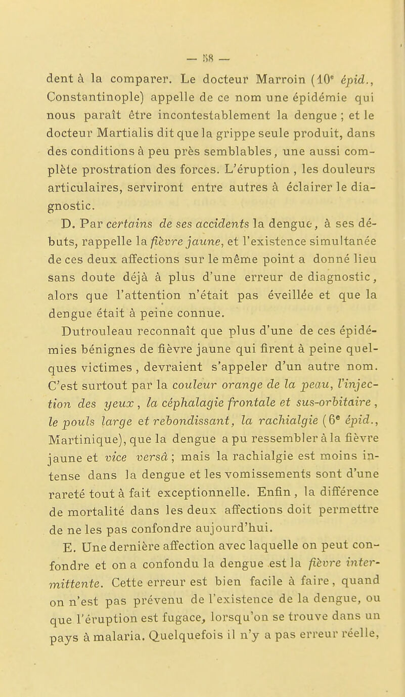 dent à la comparer. Le docteur Marroin (10* épid., Constantinople) appelle de ce nom une épidémie qui nous paraît être incontestablement la dengue ; et le docteur Martialis dit que la grippe seule produit, dans des conditions à peu près semblables, une aussi com- plète prostration des forces. L'éruption , les douleurs articulaires, serviront entre autres à éclairer le dia- gnostic. D. Par certains de ses accidents la dengue, à ses dé- buts, rappelle fièvre jaune, et l'existence simultanée de ces deux affections sur le même point a donné lieu sans doute déjà à plus d'une erreur de diagnostic, alors que l'attention n'était pas éveillée et que la dengue était à peine connue. Dutrouleau reconnaît que plus d'une de ces épidé- mies bénignes de fièvre jaune qui firent à peine quel- ques victimes , devraient s'appeler d'un autre nom. C'est surtout par la couleur orange de la peau, l'injec- tion des yeux , la céphalagie frontale et sus~orhitaire , le pouls large et rebondissant, la rachialgie (6® épid., Martinique), que la dengue a pu ressembler à la fièvre jaune et vice versa ; mais la racbialgie est moins in- tense dans la dengue et les vomissements sont d'une rareté tout à fait exceptionnelle. Enfin , la différence de mortalité dans les deux affections doit permettre de ne les pas confondre aujourd'hui. E. Une dernière affection avec laquelle on peut con- fondre et on a confondu la dengue est la fièvre inter- mittente. Cette erreur est bien facile à faire, quand on n'est pas prévenu de l'existence de la dengue, ou que l'éruption est fugace, lorsqu'on se trouve dans un pays à malaria. Quelquefois il n'y a pas erreur réelle,