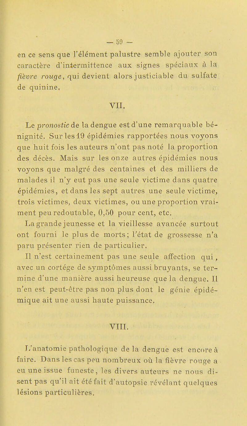 en ce sens que l'élément palustre semble ajouter son caractère d'intermittence aux signes spéciaux à la fièvre roit^fe, qui devient alors justiciable du sulfate de quinine, VII. Le proiiostic de ladengue est d'une remarquable bé- nignité. Sur les 19 épidémies rapportées nous voyons que huit fois les auteurs n'ont pas noté la proportion des décès. Mais sur les onze autres épidémies nous voyons que malgré des centaines et des milliers de malades il n'y eut pas une seule victime dans quatre épidémies, et dans les sept autres une seule victime, trois victimes, deux victimes, ou une proportion vrai- ment peu redoutable, 0,50 pour cent, etc. La grande jeunesse et la vieillesse avancée surtout ont fourni le plus de morts; Tétat de grossesse n'a paru présenter rien de particulier. Il n'est certainement pas une seule affection qui, avec un cortège de symptômes aussi bruyants, se ter- mine d'une manière aussi heureuse que la dengue. Il n'en est peut-être pas non plus dont le génie épidé- mique ait une aussi haute puissance. VIII. L'anatomie pathologique delà dengue est encore à faire. Dans les cas peu nombreux où la fièvre rouge a eu une issue funeste, les divers auteurs ne nous di- sent pas qu'il ait été fait d'autopsie révélant quelques lésions particulières.