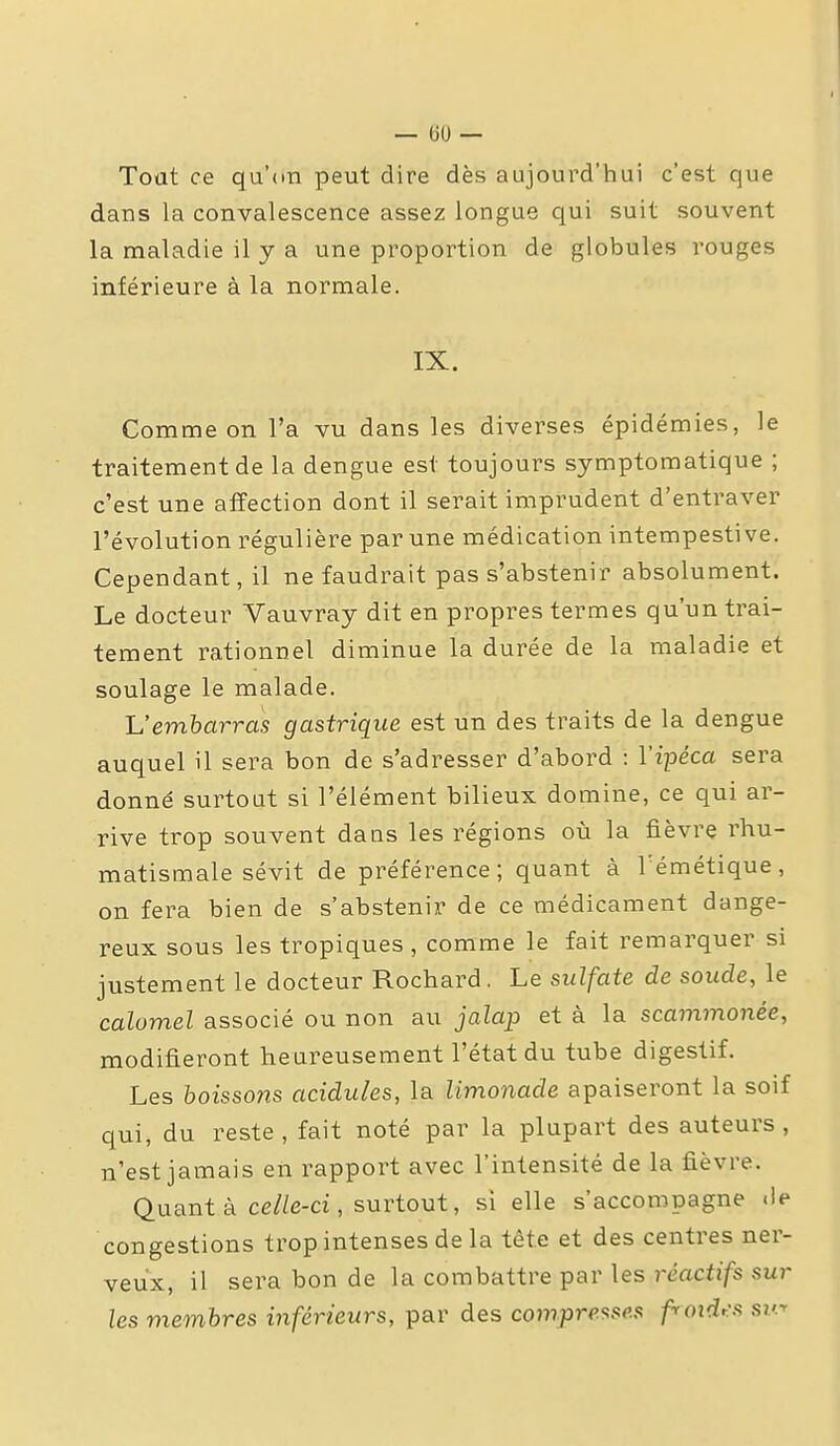 Toat ce qu'on peut dire dès aujourd'hui c'est que dans la convalescence assez longue qui suit souvent la maladie il y a une proportion de globules rouges inférieure à la normale. IX. Comme on l'a vu dans les diverses épidémies, le traitement de la dengue est toujours symptomatique ; c'est une affection dont il serait imprudent d'entraver l'évolution régulière par une médication intempestive. Cependant, il ne faudrait pas s'abstenir absolument. Le docteur Vauvray dit en propres termes qu'un trai- tement rationnel diminue la durée de la maladie et soulage le malade. Vemharras gastrique est un des traits de la dengue auquel il sera bon de s'adresser d'abord : l'ipéca sera donné surtout si l'élément bilieux domine, ce qui ar- rive trop souvent dans les régions où la fièvre rhu- matismale sévit de préférence; quant à Témétique, on fera bien de s'abstenir de ce médicament dange- reux sous les tropiques , comme le fait remarquer si justement le docteur Rochard. Le sulfate de soude, le calomel associé ou non au jalap et à la scammonée, modifieront heureusement l'état du tube digestif. Les boissons acidulés, la limonade apaiseront la soif qui, du reste, fait noté par la plupart des auteurs, n'est jamais en rapport avec l'intensité de la fièvre. Quant à ce/Ze-ci, surtout, si elle s'accompagne «le congestions trop intenses de la tête et des centres ner- veux, il sera bon de la combattre par les réactifs sur les membres inférieurs, par des compre'isc.n froidr:s