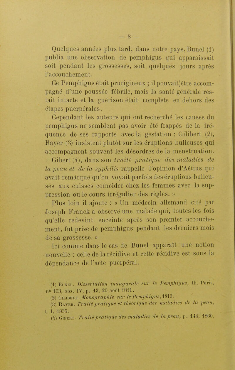 publia une observation de pemphigus qui apparaissait soit pendant les grossesses, soit quelques jours après l'accoucliement. Ce Pempbigus était prurigineux ; il pouvaitjêtre accom- pagné d'une poussée fébrile, mais la santé générale res- tait intacte et la guérison était complète en debors des étapes puerpérales. Cependant les auteurs qui ont recberché les causes du pempbigus ne semblent pas avoir été frappés de la fré- quence de ses rapports avec la gestation : Gilibert (2), Rayer (3) insistent plutôt sur les éruptions huileuses qui accompagnent souvent les désordres de la menstruation. Gibert (4), dans son traité p7'atiqiie des maladies de lai^eau et de la syiiliilis rappelle l'opinion d'Aétius qui avait remarqué qu'on voyait parfois des éruptions huileu- ses aux cuisses coïncider chez les femmes avec la sup- pression ou le cours irrégulier des règles. » Plus loin il ajoute : « Un médecin allemand cité par Joseph Franck a observé une malade qui, toutes les fois qu'elle redevint enceinte après son premier accouche- ment, fut prise de pemphigus pendant les derniers mois de sa grossesse. » Ici comme dans le cas de Bunel apparaît une notion nouvelle : celle de la récidive et cette récidive est sons la dépendance de l'acte puerpéral. (1) Bunel. Dissertation innugmmle sur le Pemphigus, tli. Paris, no 103, obs. IV, p. 13, 20 aoi^t 1811. (2) GiuBERT. Mofiof/raphie sur le Pemphigus, i^iZ. (3) Rayer. Traité pratique et théorique des maladies de la peau, I. I, 1835. (4) fliBEUT. Traité pratique des maladies de la peau, p. 144, 1860.