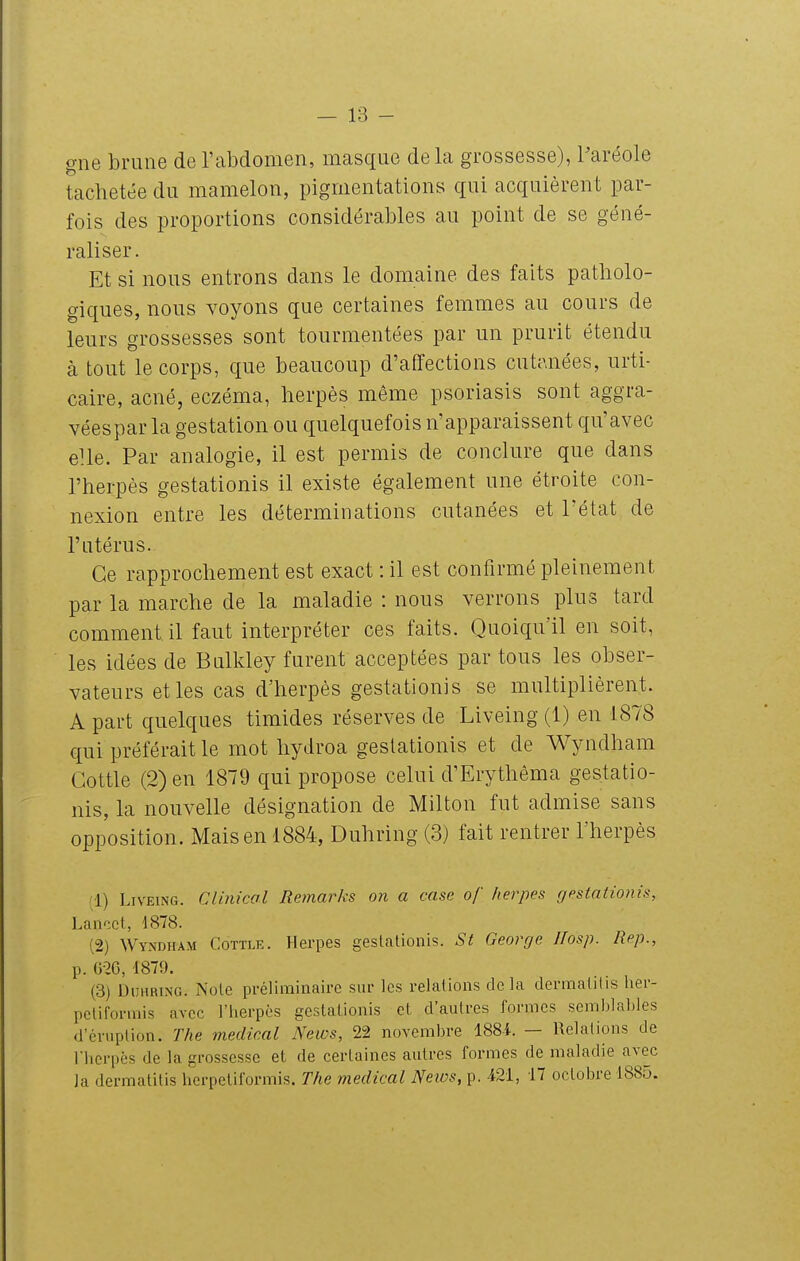 gne brune de l'abdomen, masque delà grossesse), Paréole tachetée du mamelon, pigmentations qui acquièrent par- fois des proportions considérables au point de se géné- raliser. Et si nous entrons dans le domaine des faits patholo- giques, nous voyons que certaines femmes au cours de leurs grossesses sont tourmentées par un prurit étendu à tout le corps, que beaucoup d'affections cutanées, urti- caire, acné, eczéma, herpès même psoriasis sont aggra- véespar la gestation ou quelquefois n'apparaissent qu'avec elle. Par analogie, il est permis de conclure que dans l'herpès gestationis il existe également une étroite con- nexion entre les déterminations cutanées et l'état de l'utérus. Ce rapprochement est exact : il est confirmé pleinement par la marche de la maladie : nous verrons plus tard comment il faut interpréter ces faits. Quoiqu'il en soit, les idées de Bulkley furent acceptées par tous les obser- vateurs et les cas d'herpès gestationis se multiplièrent. A part quelques timides réserves de Liveing (1) en 1878 qui préférait le mot hydroa gestationis et de Wyndham Gottle (2) en 1879 qui propose celui d'Erythêma gestatio- nis, la nouvelle désignation de Milton fut admise sans opposition. Mais en 1884, Duhring (3) fait rentrer l'herpès (1) Liveing. Clinical Remarks on a case of herpès gestationis, Lanccl, 1878. (2) Wyndham Cottle. Herpès gestationis. St George llosp. Rep., p. G-26, 1879. (3) Duhring. Note préliminaire sur les relations delà dermatitis lier- peliformis avec l'herpès gestationis et d'autres formes semblables d'éruption. The médical News, 22 novembre 1884. — Relations de l'herpès de la grossesse et de certaines autres formes de maladie avec ]a dermatitis herpetiformis. The médical News, p. 421, 17 octobre 1885.