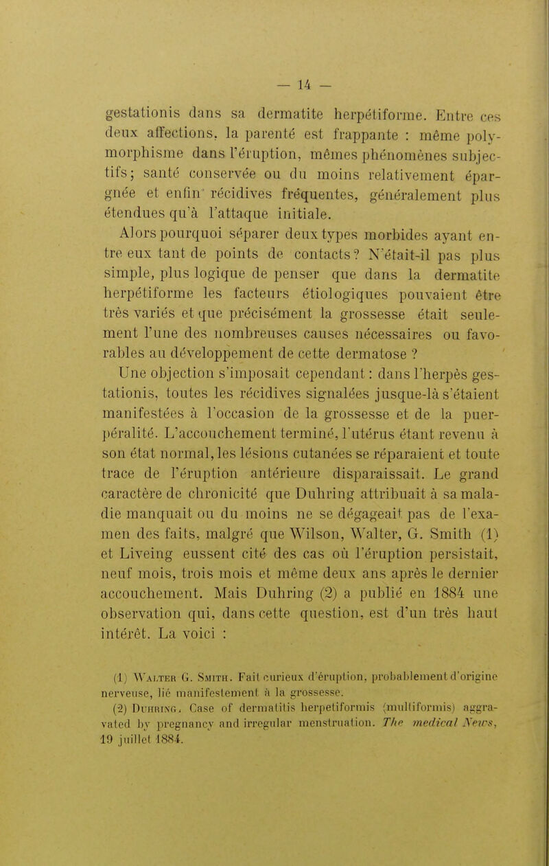 gestationis dans sa dermatite herpétiforme. Entre ces deux affections, la parenté est frappante : même poly- morphisme dans l'éruption, mêmes phénomènes subjec- tifs; santé conservée ou du moins relativement épar- gnée et enfin récidives fréquentes, généralement plus étendues qu'à l'attaque initiale. Alors pourquoi séparer deux types morbides ayant en- tre eux tant de points de contacts? Netait-il pas plus simple, plus logique de penser que dans la dermatite herpétiforme les facteurs étiologiques pouvaient être très variés et que précisément la grossesse était seule- ment l'une des nombreuses causes nécessaires ou favo- rables au développement de cette dermatose ? Une objection s'imposait cependant : dans l'herpès ges- tationis, toutes les récidives signalées jusque-là s'étaient manifestées à l'occasion de la grossesse et de la puer- péralité. L'accouchement terminé, l'utérus étant revenu à son état normal, les lésions cutanées se réparaient et toute trace de l'éruption antérieure disparaissait. Le grand caractère de chronicité que Duhring attribuait à sa mala- die manquait ou du moins ne se dégageait pas de l'exa- men des faits, malgré que Wilson, Walter, G. Smith (1) et Liveing eussent cité des cas où l'éruption persistait, neuf mois, trois mois et même deux ans après le dernier accouchement. Mais Duhring (2) a publié en 1884 une observation qui, dans cette question, est d'un très haut intérêt. La voici : (1) Walter G. Smith. Fait curieux d'énipiion, probablementd'origino nerveuse, lié manifeslemenl à la grossesse. (2) Duhring, Case of dermalilis herpeliforrais (miiltiformis) aggra- vated bj pregnancv and irregiilar menstruation. The médical Neirs, 19 juillet 1884.