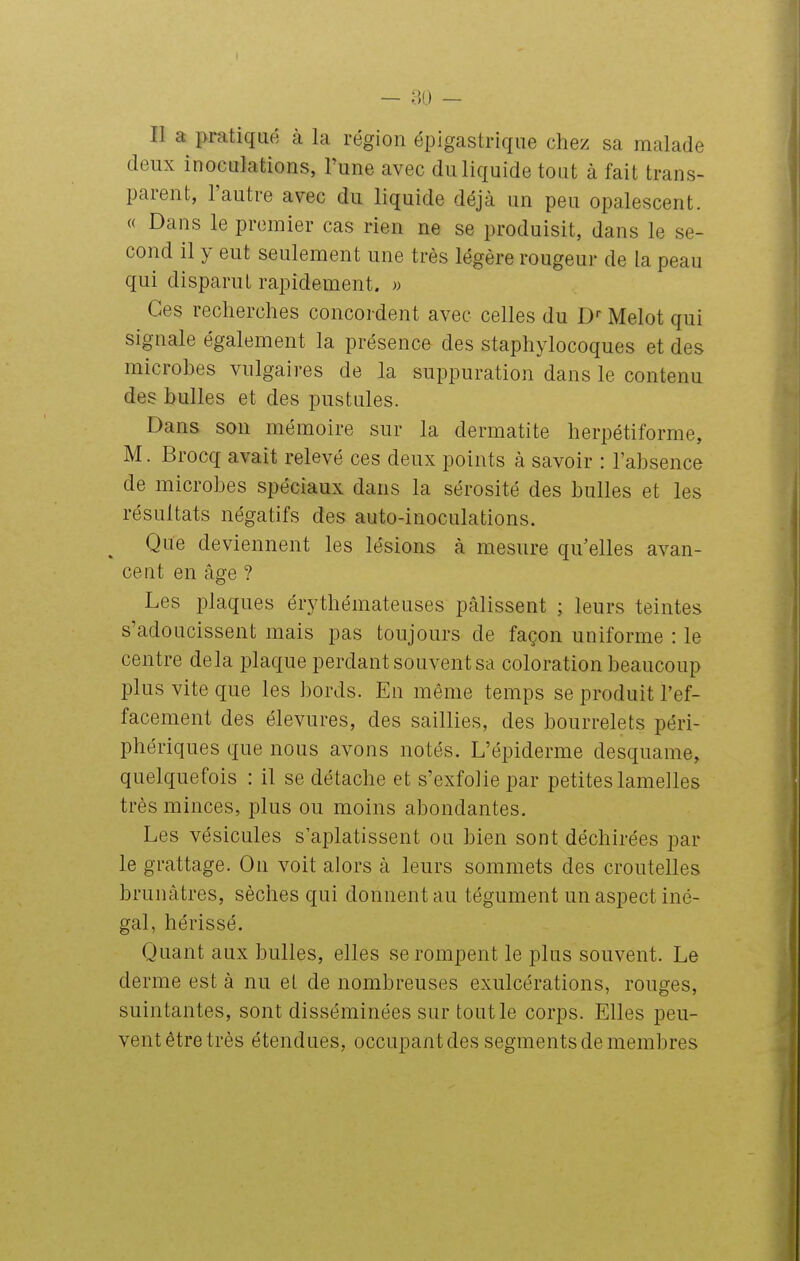 Il a pratiqué à la région épigastrique chez sa malade deux inoculations, l'une avec du liquide tout à fait trans- parent, l'autre avec du liquide déjà un peu opalescent. « Dans le premier cas rien ne se produisit, dans le se- cond il y eut seulement une très légère rougeur de la peau qui disparut rapidement. « Ces recherches concordent avec celles du D-- Melot qui signale également la présence des staphylocoques et des microbes vulgaires de la suppuration dans le contenu des bulles et des pustules. Dans son mémoire sur la dermatite herpétiforme, M. Brocq avait relevé ces deux points à savoir : l'absence de microbes spéciaux dans la sérosité des bulles et les résultats négatifs des auto-inoculations. ^ Que deviennent les lésions à mesure qu'elles avan- cent en âge ? Les plaques érythémateuses pâlissent ; leurs teintes s'adoucissent mais pas toujours de façon uniforme : le centre delà plaque perdant souvent sa coloration beaucoup plus vite que les bords. En même temps se produit l'ef- facement des élevures, des saillies, des bourrelets péri- phériques que nous avons notés. L'épiderme desquame, quelquefois : il se détache et s'exfolie par petites lamelles très minces, plus ou moins abondantes. Les vésicules s'aplatissent ou bien sont déchirées par le grattage. On voit alors à leurs sommets des croutelles brunâtres, sèches qui donnent au tégument un aspect iné- gal, hérissé. Quant aux bulles, elles se rompent le plus souvent. Le derme est à nu et de nombreuses exulcérations, rouges, suintantes, sont disséminées sur tout le corps. Elles peu- vent être très étendues, occupant des segments de membres