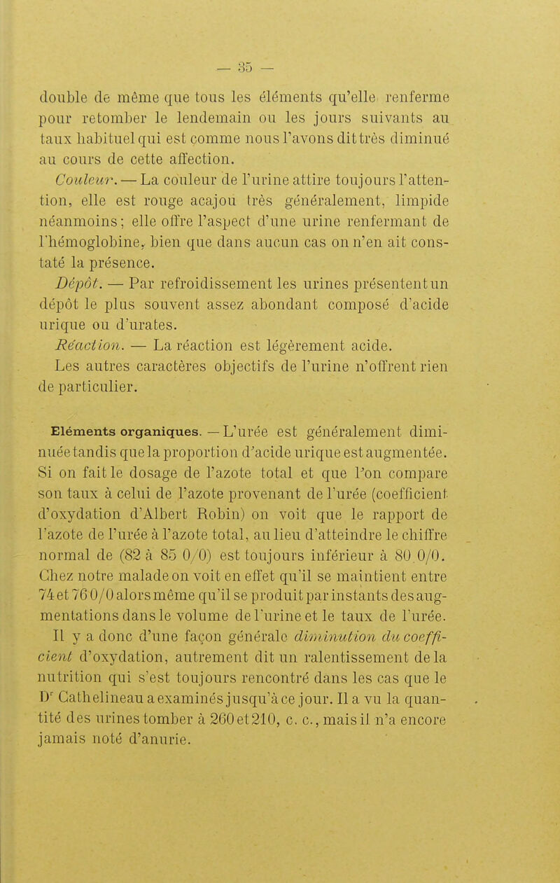 double de même que tous les éléments qu'elle renferme pour retomber le lendemain ou les jours suivants au taux habituel qui est comme nous l'avons dit très diminué au cours de cette affection. Couleur. — La couleur de l'urine attire toujours l'atten- tion, elle est rouge acajou très généralement, limpide néanmoins; elle offre l'aspect d'une urine renfermant de l'hémoglobine, bien que dans aucun cas on n'en ait cons- taté la présence. Dépôt. — Par refroidissement les urines présentent un dépôt le plus souvent assez abondant composé d'acide u ri que ou d'urates. Réaction. — La réaction est légèrement acide. Les autres caractères objectifs de l'urine n'offrent rien de particulier. Eléments organiques. — L'urée est généralement dimi- nuée tandis que la proportion d'acide urique est augmentée. Si on fait le dosage de l'azote total et que Pon compare son taux à celui de l'azote provenant de l'urée (coefficient d'oxydation d'Albert Robin) on voit que le rapport de l'azote de l'urée à l'azote total, au lieu d'atteindre le chiffre normal de (82 à 8-5 0/0) est toujours inférieur à 80,0/0. Chez notre malade on voit en effet qu'il se maintient entre 74 et 76 0/0 alors même qu'il se produit par instants des aug- mentations dans le volume de l'urine et le taux de l'urée. Il y a donc d'une façon générale diminution du coeffi- cient d'oxydation, autrement dit un ralentissement delà nutrition qui s'est toujours rencontré dans les cas que le Gathelineau a examinés jusqu'à ce jour. lia vu la quan- tité des urines tomber cà 260et210, c. c, mais il n'a encore jamais noté d'anurie.