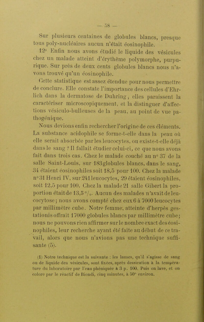 Sur plusieurs centaines de globules blancs, presque tous poly-nucléaires aucun n'était éosinophile. 12° Enfin nous avons étudié le liquide des vésicules chez un malade atteint d'érytlième polymorphe, purpu- rique. Sur près de deux cents globules blancs nous n'a- vons trouvé qu'un éosinophile. flette statistique est assez étendue poumons permettre de conclure. Elle constate l'importance des cellules d'Ehr- lich dans la dermatose de Duhring, elles paraissent la caractériser microscopiquement, et la distinguer d'aiïec- tions vésiculo-bulleuses de la peau, au point de vue pa- thogé nique. Nous devions enfin rechercher l'origine de ces éléments. La substance acidophile se forme-t-elle dans la peau où elle serait absorbée parles leucocytes, ou existe-t-elle déjà dans le sang ? Il fallait étudier celui-ci, ce que nous avons fait dans trois cas. Chez le malade couché au n° 37 de la salle Saint-Louis, sur 183globules blancs, dans le sang, 34 étaient éosinophiles soit 18,5 pour 100. Chez la malade n°31 Henri IV, sur 241 leucocytes, 29 étaient éosinophiles, soit 12,5 pour 100. Chez la malade 21 salle Gibert la pro- portion était de 13,5 °/o- Aucun des malades n'avait de leu- cocytose; nous avons compté chez eux6 à 7000 leucocytes par millimètre cube. Notre femme', atteinte d'herpès ges- tationis offrait 17000 globules blancs par millimètre cube; nous ne pouvons rien affirmer sur le nombre exact des éosi- nophiles, leur recherche ayant été faite au début de ce tra- vail, alors que nous n'avions pas une technique suffi- sante (5). (1) Notre technique est la suivante : les lames, qu'il s'agisse de sang ou de liquide des vésicules, sont fixées, après dessication à la tempéra- ture du iaboraLoire par l'eau phéniquée à 3 p. 100. Puis on lave, et on colore par le réactif de Biondi, cinq minutes, à 50° environ.