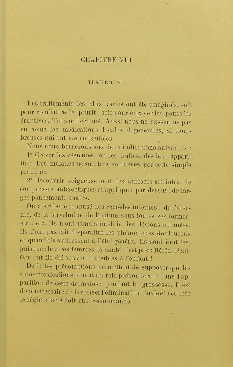 TRAITEMENT Les traitements les plus variés ont été imaginés^ soit pour combattre le prurit, soit pour enrayer les poussées éruptives. Tous ont échoué. Aussi nous ne passerons pas en revue les médications locales et générales, si nom- breuses qui ont été conseillées. Nous nous bornerons aux deux indications suivantes : i° Grever les vésicules ou les bulles, dès leur appari- tion. Les malades seront très soulagées jDar cette simple pratique. 2' Recouvrir soigneusement les surfaces atteintes, de compresses antiseptiques et appliquer par dessus, de lar- ges pansements ouatés. On a également abusé des remèdes internes : de l'arse- nic, de la strychnine, de Popium sous toutes ses formes, etc., etc. Ils n'ont jamais modifié les lésions cutanées, ils n'ont pas fait disparaître les phénomènes douloureux et quand ils s'adressent à l'état général, ils sont inutiles, puisque chez ces femmes la santé n'est pas altérée. Peut- être ont-ils été souvent nuisibles à l'enfant ! De fortes présomptions permettent de supposer que les auto-intoxications jouent un rôle prépondérant dans l'ap- parition de cette dermatose pendant la grossesse. Il est doncnécessaire de favoriserl'élimination rénale et cà ce titre le régime lacté doit être recommandé. 5